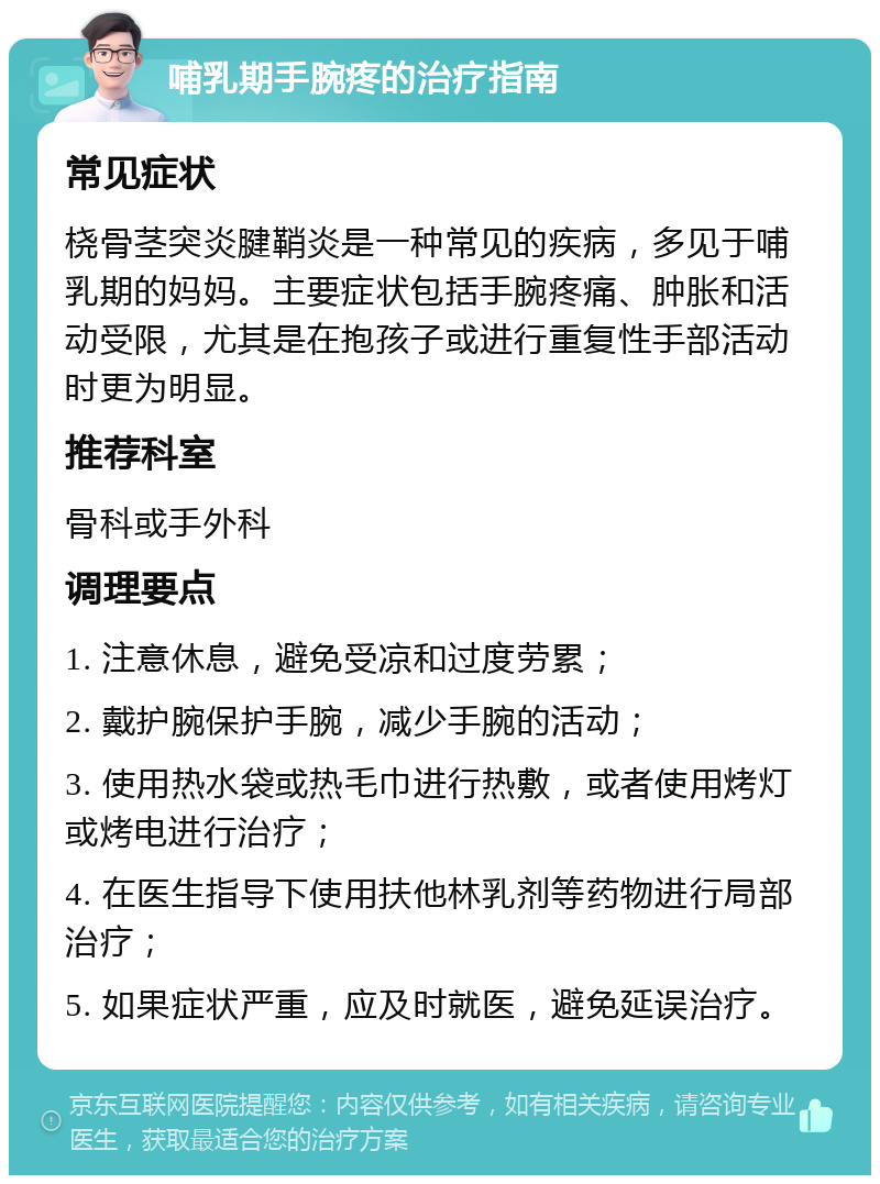 哺乳期手腕疼的治疗指南 常见症状 桡骨茎突炎腱鞘炎是一种常见的疾病，多见于哺乳期的妈妈。主要症状包括手腕疼痛、肿胀和活动受限，尤其是在抱孩子或进行重复性手部活动时更为明显。 推荐科室 骨科或手外科 调理要点 1. 注意休息，避免受凉和过度劳累； 2. 戴护腕保护手腕，减少手腕的活动； 3. 使用热水袋或热毛巾进行热敷，或者使用烤灯或烤电进行治疗； 4. 在医生指导下使用扶他林乳剂等药物进行局部治疗； 5. 如果症状严重，应及时就医，避免延误治疗。