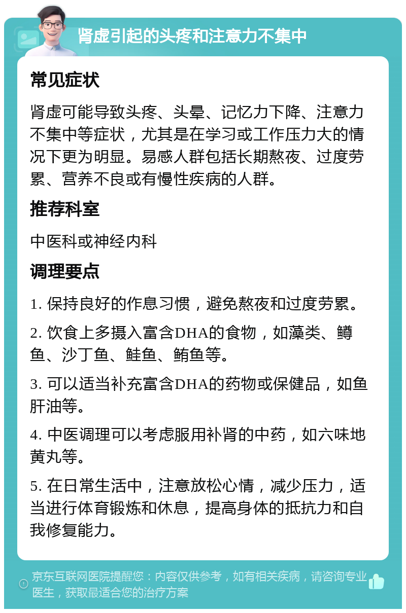 肾虚引起的头疼和注意力不集中 常见症状 肾虚可能导致头疼、头晕、记忆力下降、注意力不集中等症状，尤其是在学习或工作压力大的情况下更为明显。易感人群包括长期熬夜、过度劳累、营养不良或有慢性疾病的人群。 推荐科室 中医科或神经内科 调理要点 1. 保持良好的作息习惯，避免熬夜和过度劳累。 2. 饮食上多摄入富含DHA的食物，如藻类、鳟鱼、沙丁鱼、鲑鱼、鲔鱼等。 3. 可以适当补充富含DHA的药物或保健品，如鱼肝油等。 4. 中医调理可以考虑服用补肾的中药，如六味地黄丸等。 5. 在日常生活中，注意放松心情，减少压力，适当进行体育锻炼和休息，提高身体的抵抗力和自我修复能力。