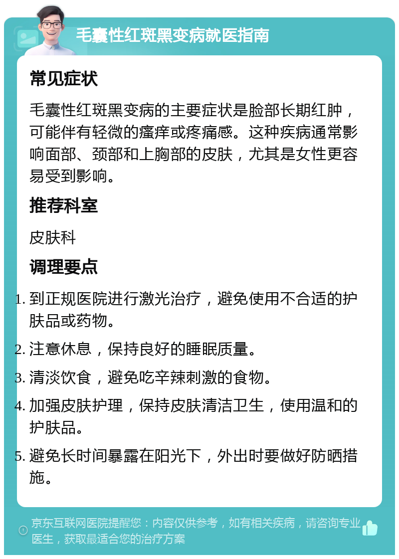 毛囊性红斑黑变病就医指南 常见症状 毛囊性红斑黑变病的主要症状是脸部长期红肿，可能伴有轻微的瘙痒或疼痛感。这种疾病通常影响面部、颈部和上胸部的皮肤，尤其是女性更容易受到影响。 推荐科室 皮肤科 调理要点 到正规医院进行激光治疗，避免使用不合适的护肤品或药物。 注意休息，保持良好的睡眠质量。 清淡饮食，避免吃辛辣刺激的食物。 加强皮肤护理，保持皮肤清洁卫生，使用温和的护肤品。 避免长时间暴露在阳光下，外出时要做好防晒措施。