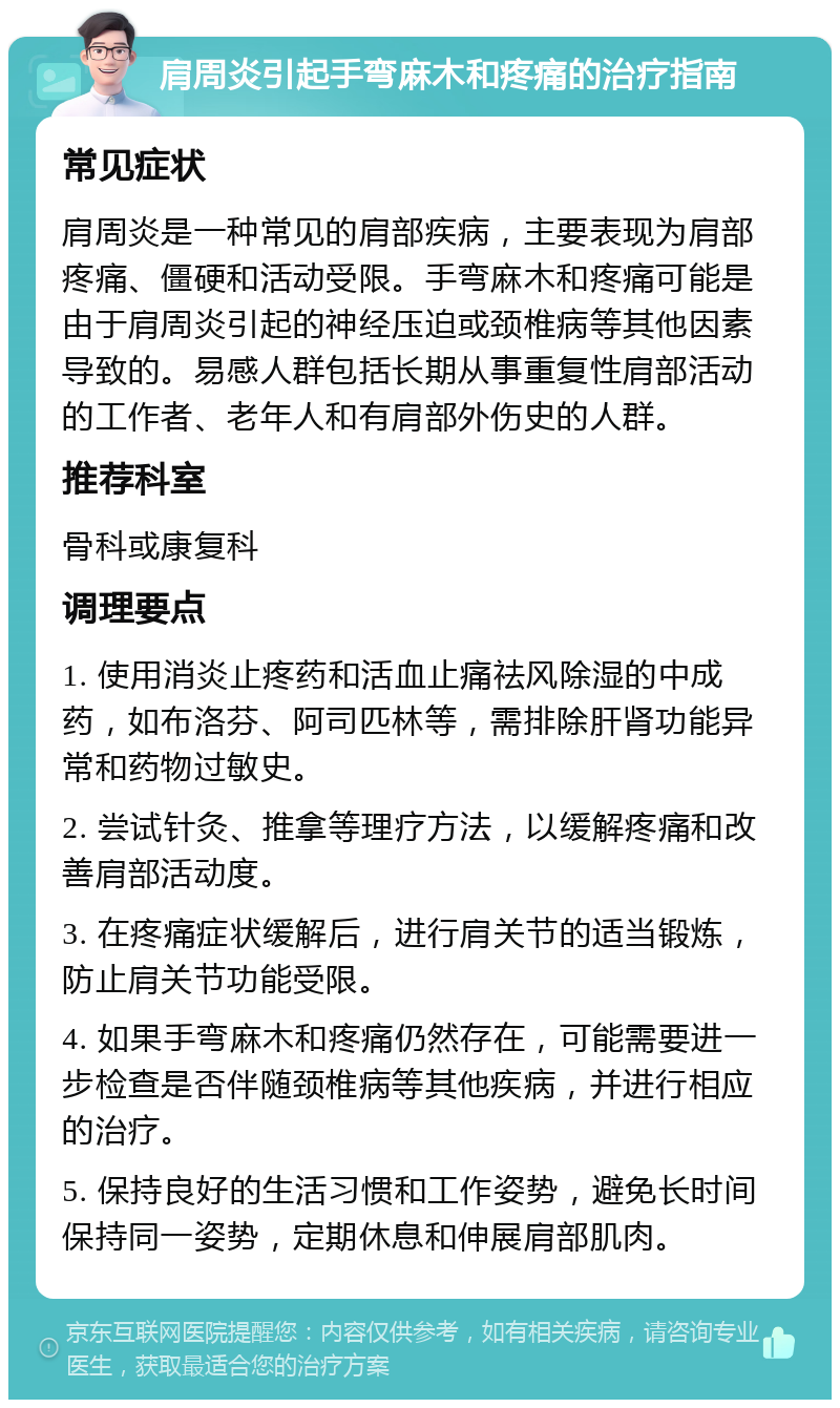 肩周炎引起手弯麻木和疼痛的治疗指南 常见症状 肩周炎是一种常见的肩部疾病，主要表现为肩部疼痛、僵硬和活动受限。手弯麻木和疼痛可能是由于肩周炎引起的神经压迫或颈椎病等其他因素导致的。易感人群包括长期从事重复性肩部活动的工作者、老年人和有肩部外伤史的人群。 推荐科室 骨科或康复科 调理要点 1. 使用消炎止疼药和活血止痛祛风除湿的中成药，如布洛芬、阿司匹林等，需排除肝肾功能异常和药物过敏史。 2. 尝试针灸、推拿等理疗方法，以缓解疼痛和改善肩部活动度。 3. 在疼痛症状缓解后，进行肩关节的适当锻炼，防止肩关节功能受限。 4. 如果手弯麻木和疼痛仍然存在，可能需要进一步检查是否伴随颈椎病等其他疾病，并进行相应的治疗。 5. 保持良好的生活习惯和工作姿势，避免长时间保持同一姿势，定期休息和伸展肩部肌肉。