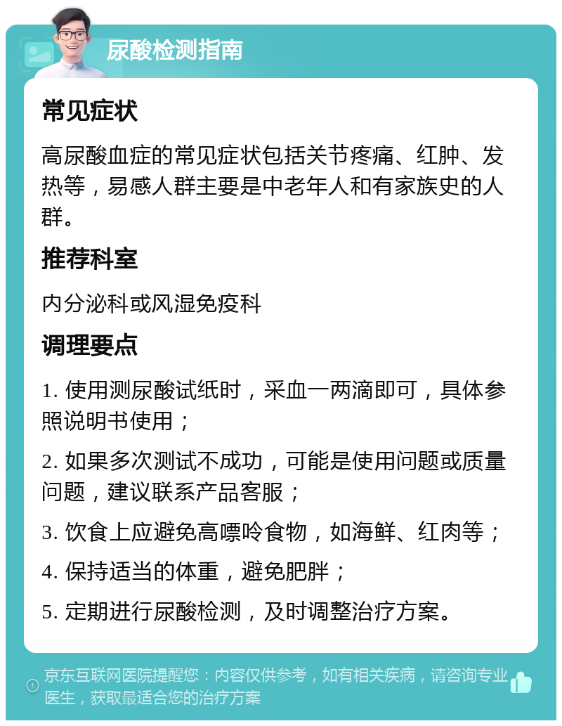 尿酸检测指南 常见症状 高尿酸血症的常见症状包括关节疼痛、红肿、发热等，易感人群主要是中老年人和有家族史的人群。 推荐科室 内分泌科或风湿免疫科 调理要点 1. 使用测尿酸试纸时，采血一两滴即可，具体参照说明书使用； 2. 如果多次测试不成功，可能是使用问题或质量问题，建议联系产品客服； 3. 饮食上应避免高嘌呤食物，如海鲜、红肉等； 4. 保持适当的体重，避免肥胖； 5. 定期进行尿酸检测，及时调整治疗方案。