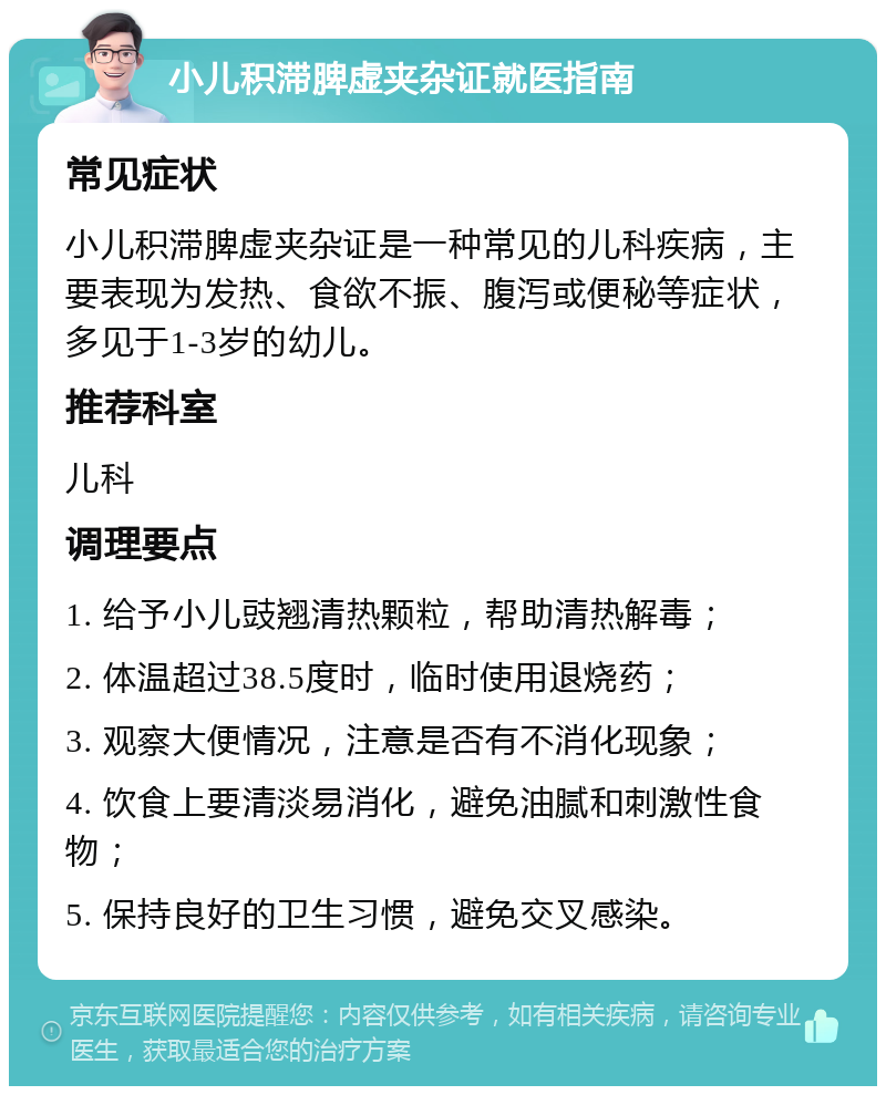 小儿积滞脾虚夹杂证就医指南 常见症状 小儿积滞脾虚夹杂证是一种常见的儿科疾病，主要表现为发热、食欲不振、腹泻或便秘等症状，多见于1-3岁的幼儿。 推荐科室 儿科 调理要点 1. 给予小儿豉翘清热颗粒，帮助清热解毒； 2. 体温超过38.5度时，临时使用退烧药； 3. 观察大便情况，注意是否有不消化现象； 4. 饮食上要清淡易消化，避免油腻和刺激性食物； 5. 保持良好的卫生习惯，避免交叉感染。