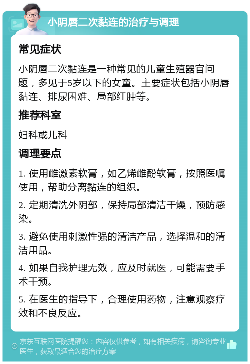 小阴唇二次黏连的治疗与调理 常见症状 小阴唇二次黏连是一种常见的儿童生殖器官问题，多见于5岁以下的女童。主要症状包括小阴唇黏连、排尿困难、局部红肿等。 推荐科室 妇科或儿科 调理要点 1. 使用雌激素软膏，如乙烯雌酚软膏，按照医嘱使用，帮助分离黏连的组织。 2. 定期清洗外阴部，保持局部清洁干燥，预防感染。 3. 避免使用刺激性强的清洁产品，选择温和的清洁用品。 4. 如果自我护理无效，应及时就医，可能需要手术干预。 5. 在医生的指导下，合理使用药物，注意观察疗效和不良反应。