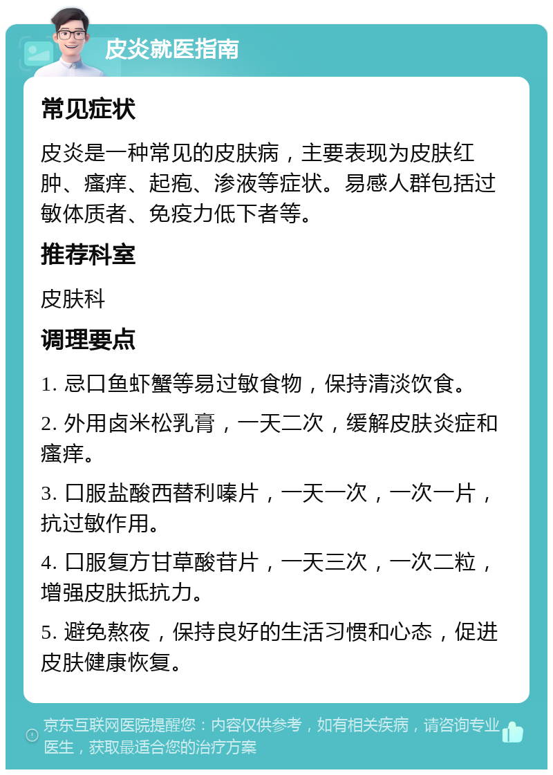 皮炎就医指南 常见症状 皮炎是一种常见的皮肤病，主要表现为皮肤红肿、瘙痒、起疱、渗液等症状。易感人群包括过敏体质者、免疫力低下者等。 推荐科室 皮肤科 调理要点 1. 忌口鱼虾蟹等易过敏食物，保持清淡饮食。 2. 外用卤米松乳膏，一天二次，缓解皮肤炎症和瘙痒。 3. 口服盐酸西替利嗪片，一天一次，一次一片，抗过敏作用。 4. 口服复方甘草酸苷片，一天三次，一次二粒，增强皮肤抵抗力。 5. 避免熬夜，保持良好的生活习惯和心态，促进皮肤健康恢复。