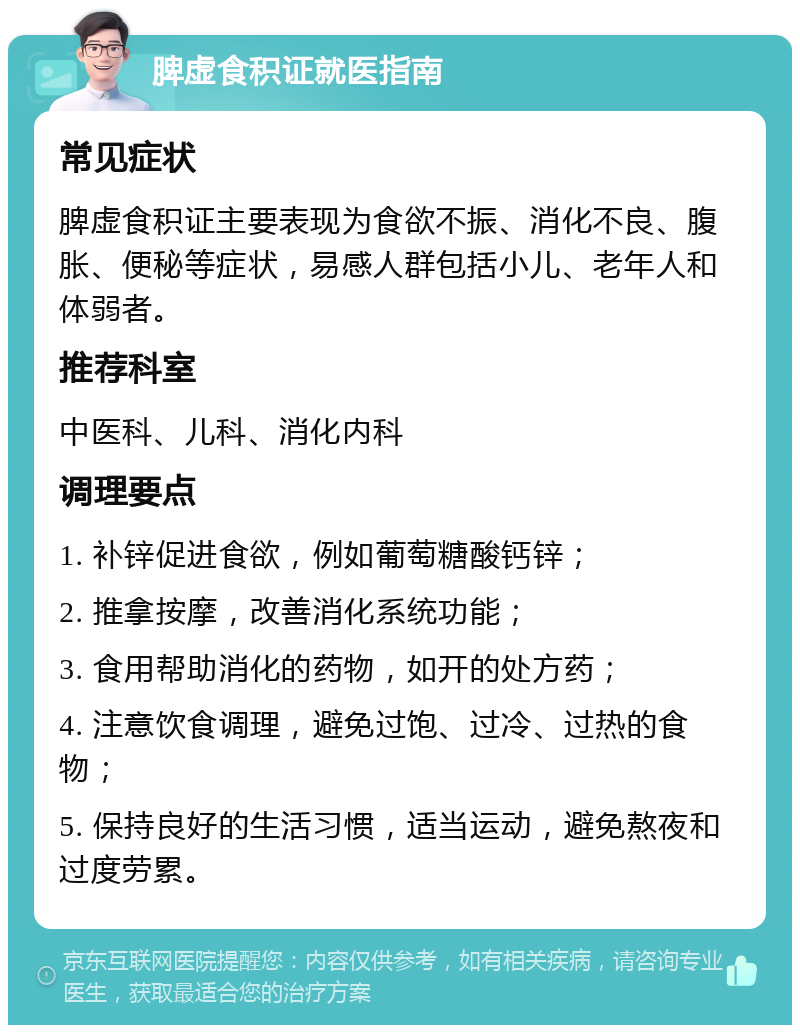 脾虚食积证就医指南 常见症状 脾虚食积证主要表现为食欲不振、消化不良、腹胀、便秘等症状，易感人群包括小儿、老年人和体弱者。 推荐科室 中医科、儿科、消化内科 调理要点 1. 补锌促进食欲，例如葡萄糖酸钙锌； 2. 推拿按摩，改善消化系统功能； 3. 食用帮助消化的药物，如开的处方药； 4. 注意饮食调理，避免过饱、过冷、过热的食物； 5. 保持良好的生活习惯，适当运动，避免熬夜和过度劳累。