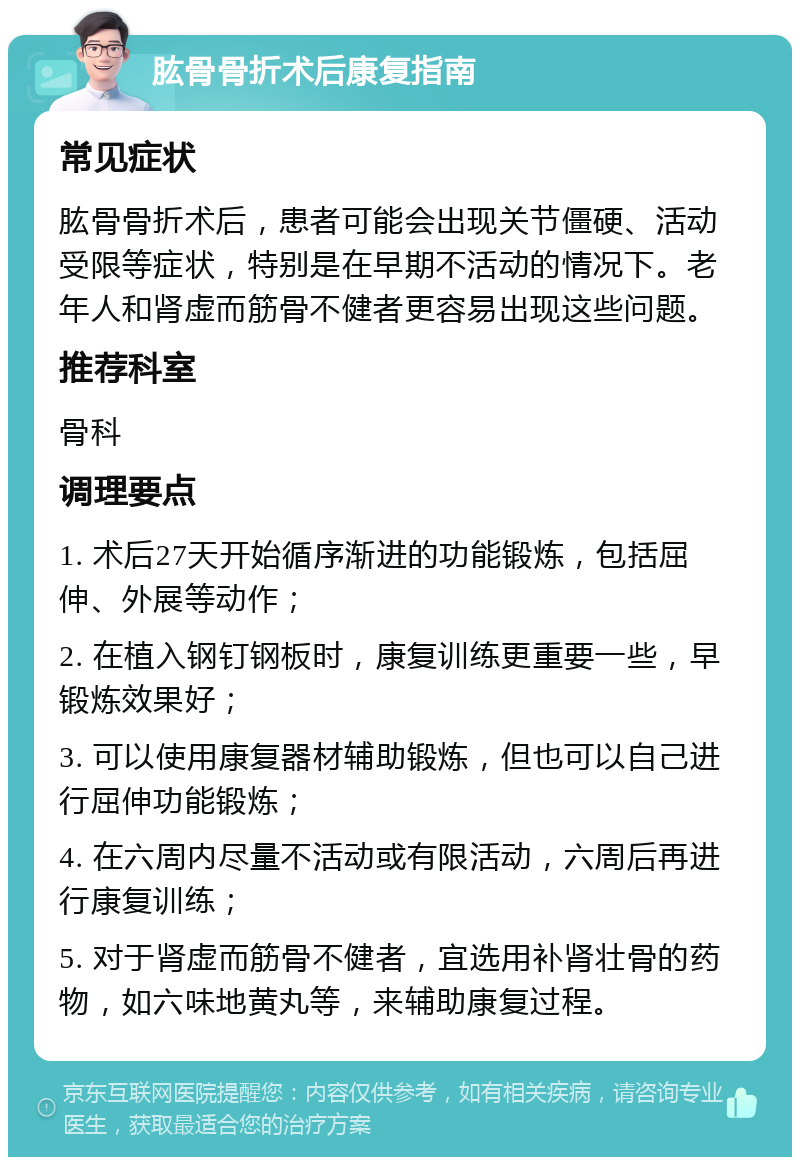 肱骨骨折术后康复指南 常见症状 肱骨骨折术后，患者可能会出现关节僵硬、活动受限等症状，特别是在早期不活动的情况下。老年人和肾虚而筋骨不健者更容易出现这些问题。 推荐科室 骨科 调理要点 1. 术后27天开始循序渐进的功能锻炼，包括屈伸、外展等动作； 2. 在植入钢钉钢板时，康复训练更重要一些，早锻炼效果好； 3. 可以使用康复器材辅助锻炼，但也可以自己进行屈伸功能锻炼； 4. 在六周内尽量不活动或有限活动，六周后再进行康复训练； 5. 对于肾虚而筋骨不健者，宜选用补肾壮骨的药物，如六味地黄丸等，来辅助康复过程。