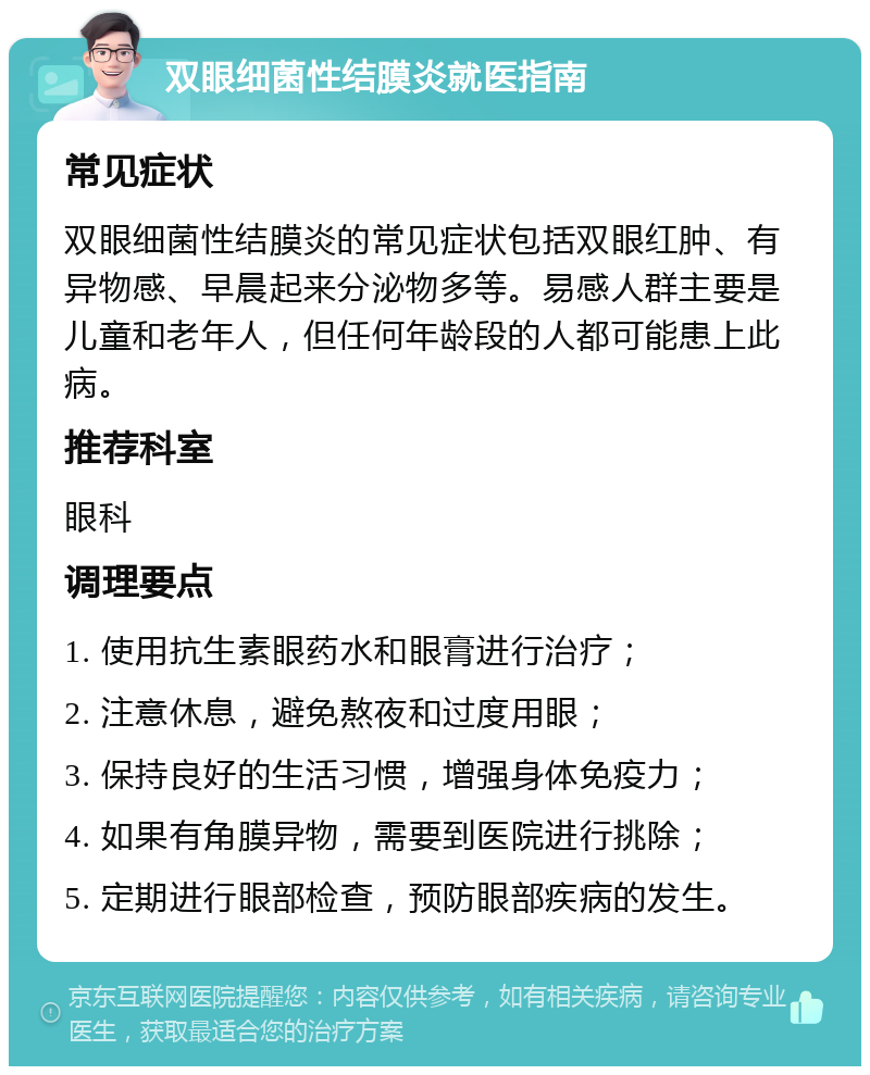 双眼细菌性结膜炎就医指南 常见症状 双眼细菌性结膜炎的常见症状包括双眼红肿、有异物感、早晨起来分泌物多等。易感人群主要是儿童和老年人，但任何年龄段的人都可能患上此病。 推荐科室 眼科 调理要点 1. 使用抗生素眼药水和眼膏进行治疗； 2. 注意休息，避免熬夜和过度用眼； 3. 保持良好的生活习惯，增强身体免疫力； 4. 如果有角膜异物，需要到医院进行挑除； 5. 定期进行眼部检查，预防眼部疾病的发生。