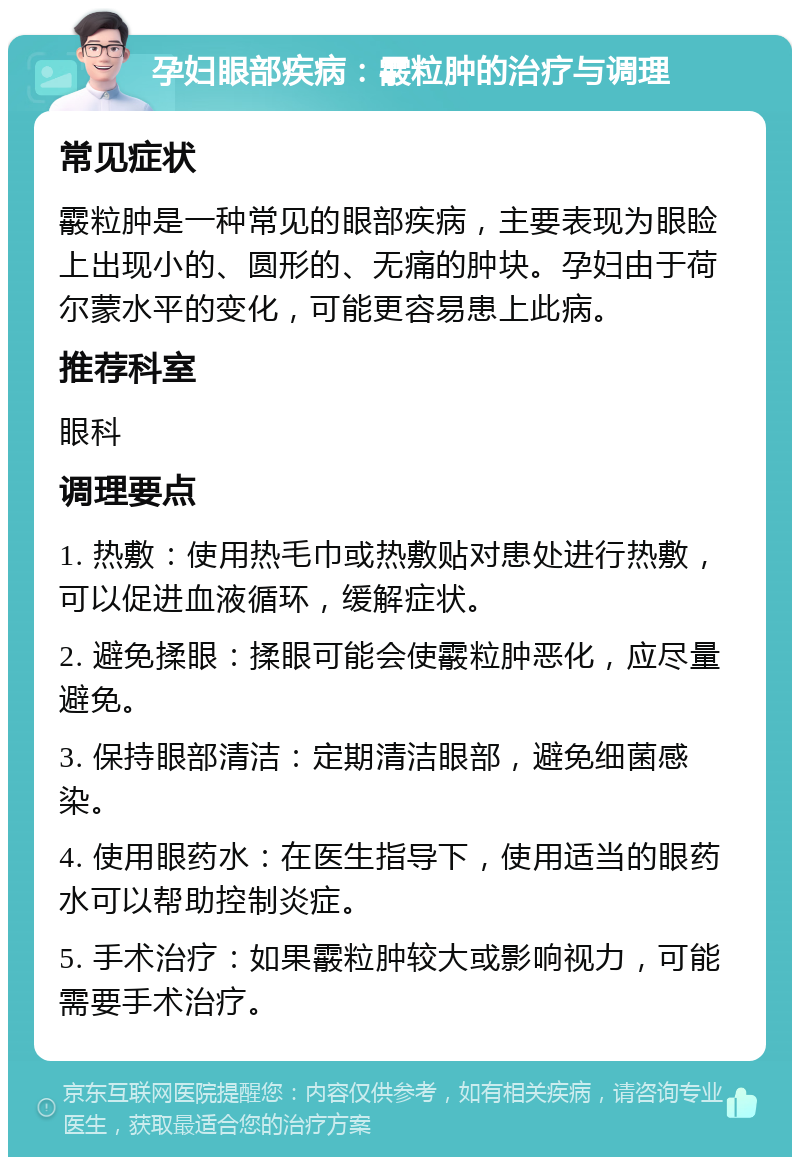 孕妇眼部疾病：霰粒肿的治疗与调理 常见症状 霰粒肿是一种常见的眼部疾病，主要表现为眼睑上出现小的、圆形的、无痛的肿块。孕妇由于荷尔蒙水平的变化，可能更容易患上此病。 推荐科室 眼科 调理要点 1. 热敷：使用热毛巾或热敷贴对患处进行热敷，可以促进血液循环，缓解症状。 2. 避免揉眼：揉眼可能会使霰粒肿恶化，应尽量避免。 3. 保持眼部清洁：定期清洁眼部，避免细菌感染。 4. 使用眼药水：在医生指导下，使用适当的眼药水可以帮助控制炎症。 5. 手术治疗：如果霰粒肿较大或影响视力，可能需要手术治疗。