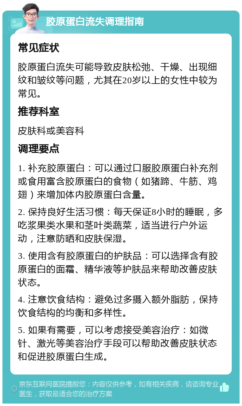 胶原蛋白流失调理指南 常见症状 胶原蛋白流失可能导致皮肤松弛、干燥、出现细纹和皱纹等问题，尤其在20岁以上的女性中较为常见。 推荐科室 皮肤科或美容科 调理要点 1. 补充胶原蛋白：可以通过口服胶原蛋白补充剂或食用富含胶原蛋白的食物（如猪蹄、牛筋、鸡翅）来增加体内胶原蛋白含量。 2. 保持良好生活习惯：每天保证8小时的睡眠，多吃浆果类水果和茎叶类蔬菜，适当进行户外运动，注意防晒和皮肤保湿。 3. 使用含有胶原蛋白的护肤品：可以选择含有胶原蛋白的面霜、精华液等护肤品来帮助改善皮肤状态。 4. 注意饮食结构：避免过多摄入额外脂肪，保持饮食结构的均衡和多样性。 5. 如果有需要，可以考虑接受美容治疗：如微针、激光等美容治疗手段可以帮助改善皮肤状态和促进胶原蛋白生成。