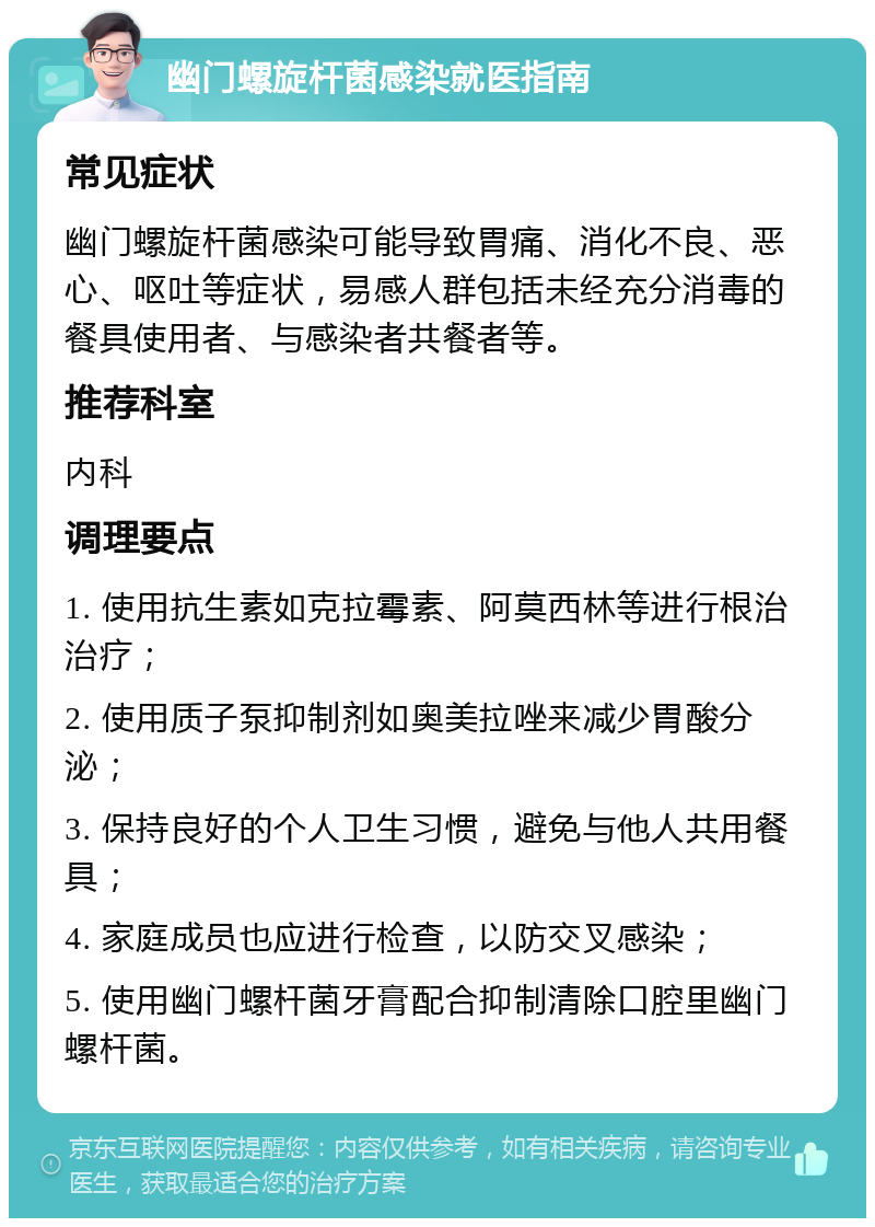 幽门螺旋杆菌感染就医指南 常见症状 幽门螺旋杆菌感染可能导致胃痛、消化不良、恶心、呕吐等症状，易感人群包括未经充分消毒的餐具使用者、与感染者共餐者等。 推荐科室 内科 调理要点 1. 使用抗生素如克拉霉素、阿莫西林等进行根治治疗； 2. 使用质子泵抑制剂如奥美拉唑来减少胃酸分泌； 3. 保持良好的个人卫生习惯，避免与他人共用餐具； 4. 家庭成员也应进行检查，以防交叉感染； 5. 使用幽门螺杆菌牙膏配合抑制清除口腔里幽门螺杆菌。