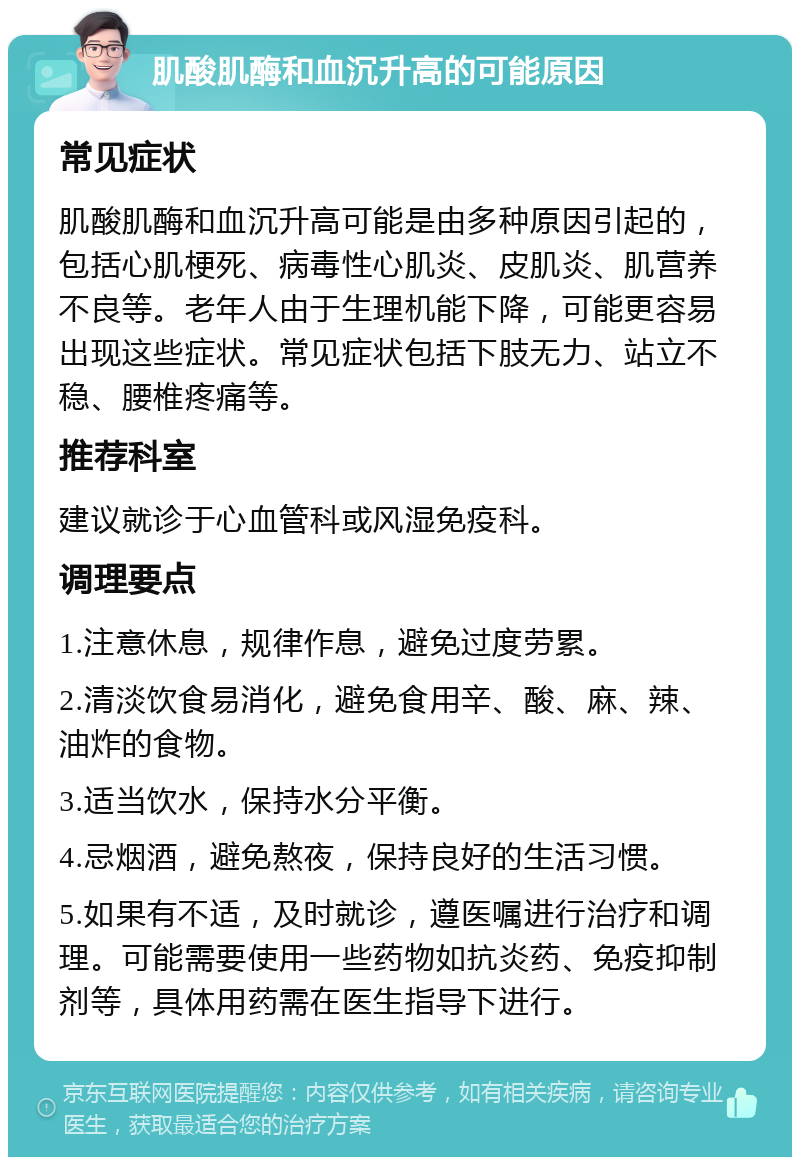 肌酸肌酶和血沉升高的可能原因 常见症状 肌酸肌酶和血沉升高可能是由多种原因引起的，包括心肌梗死、病毒性心肌炎、皮肌炎、肌营养不良等。老年人由于生理机能下降，可能更容易出现这些症状。常见症状包括下肢无力、站立不稳、腰椎疼痛等。 推荐科室 建议就诊于心血管科或风湿免疫科。 调理要点 1.注意休息，规律作息，避免过度劳累。 2.清淡饮食易消化，避免食用辛、酸、麻、辣、油炸的食物。 3.适当饮水，保持水分平衡。 4.忌烟酒，避免熬夜，保持良好的生活习惯。 5.如果有不适，及时就诊，遵医嘱进行治疗和调理。可能需要使用一些药物如抗炎药、免疫抑制剂等，具体用药需在医生指导下进行。