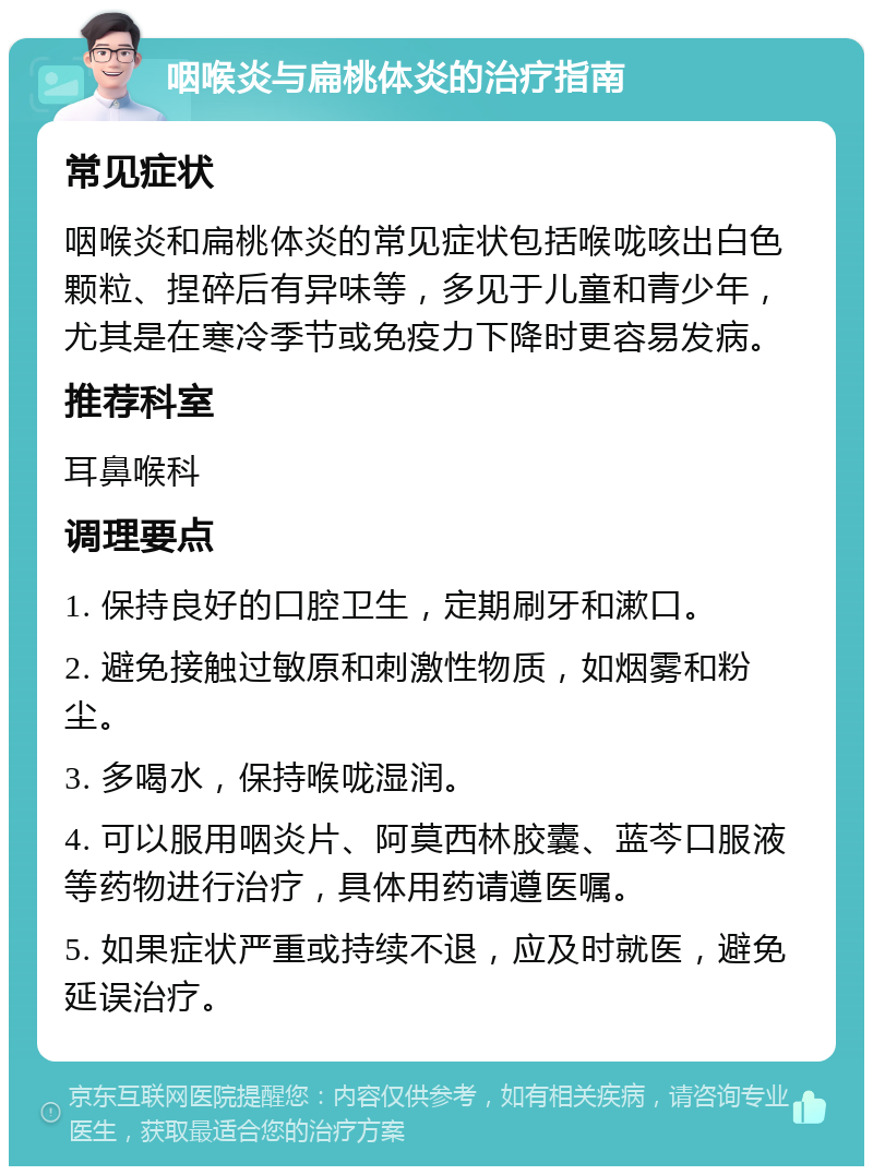 咽喉炎与扁桃体炎的治疗指南 常见症状 咽喉炎和扁桃体炎的常见症状包括喉咙咳出白色颗粒、捏碎后有异味等，多见于儿童和青少年，尤其是在寒冷季节或免疫力下降时更容易发病。 推荐科室 耳鼻喉科 调理要点 1. 保持良好的口腔卫生，定期刷牙和漱口。 2. 避免接触过敏原和刺激性物质，如烟雾和粉尘。 3. 多喝水，保持喉咙湿润。 4. 可以服用咽炎片、阿莫西林胶囊、蓝芩口服液等药物进行治疗，具体用药请遵医嘱。 5. 如果症状严重或持续不退，应及时就医，避免延误治疗。