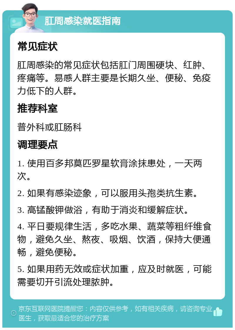 肛周感染就医指南 常见症状 肛周感染的常见症状包括肛门周围硬块、红肿、疼痛等。易感人群主要是长期久坐、便秘、免疫力低下的人群。 推荐科室 普外科或肛肠科 调理要点 1. 使用百多邦莫匹罗星软膏涂抹患处，一天两次。 2. 如果有感染迹象，可以服用头孢类抗生素。 3. 高锰酸钾做浴，有助于消炎和缓解症状。 4. 平日要规律生活，多吃水果、蔬菜等粗纤维食物，避免久坐、熬夜、吸烟、饮酒，保持大便通畅，避免便秘。 5. 如果用药无效或症状加重，应及时就医，可能需要切开引流处理脓肿。