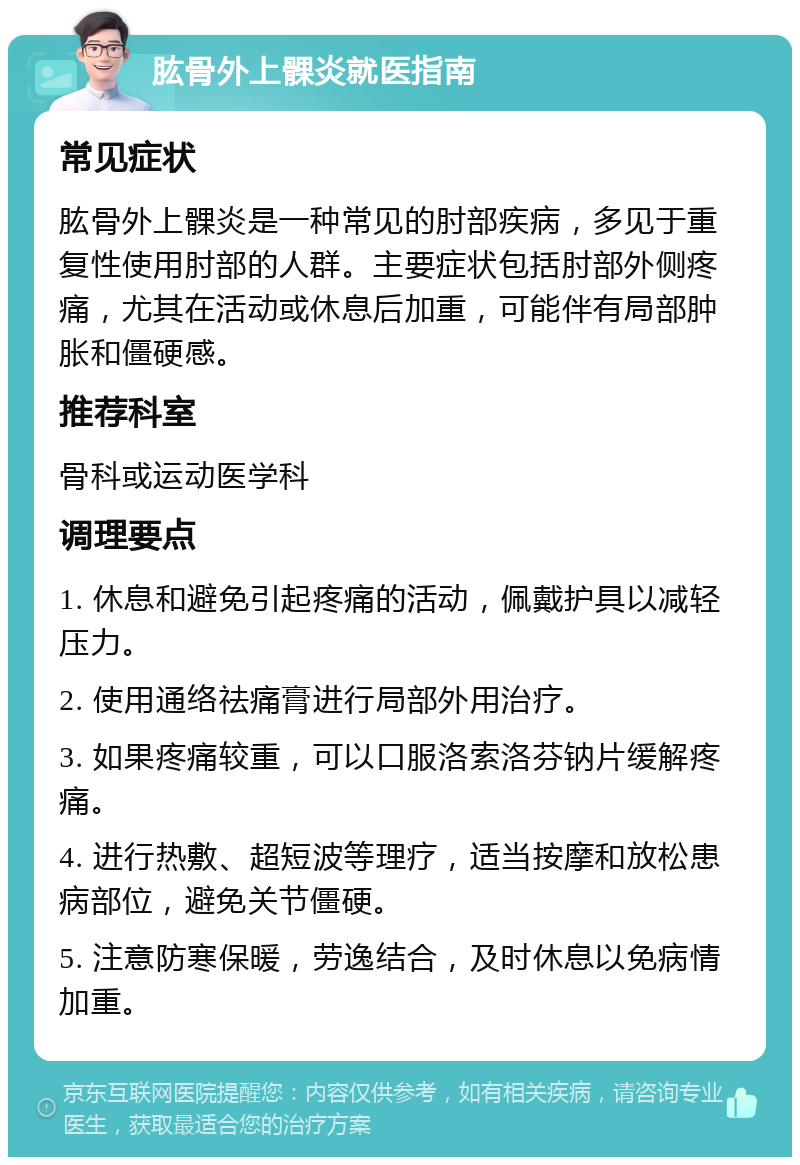 肱骨外上髁炎就医指南 常见症状 肱骨外上髁炎是一种常见的肘部疾病，多见于重复性使用肘部的人群。主要症状包括肘部外侧疼痛，尤其在活动或休息后加重，可能伴有局部肿胀和僵硬感。 推荐科室 骨科或运动医学科 调理要点 1. 休息和避免引起疼痛的活动，佩戴护具以减轻压力。 2. 使用通络祛痛膏进行局部外用治疗。 3. 如果疼痛较重，可以口服洛索洛芬钠片缓解疼痛。 4. 进行热敷、超短波等理疗，适当按摩和放松患病部位，避免关节僵硬。 5. 注意防寒保暖，劳逸结合，及时休息以免病情加重。