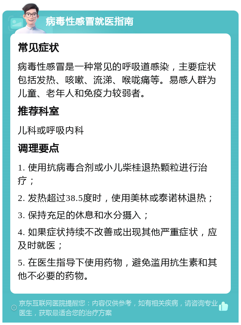 病毒性感冒就医指南 常见症状 病毒性感冒是一种常见的呼吸道感染，主要症状包括发热、咳嗽、流涕、喉咙痛等。易感人群为儿童、老年人和免疫力较弱者。 推荐科室 儿科或呼吸内科 调理要点 1. 使用抗病毒合剂或小儿柴桂退热颗粒进行治疗； 2. 发热超过38.5度时，使用美林或泰诺林退热； 3. 保持充足的休息和水分摄入； 4. 如果症状持续不改善或出现其他严重症状，应及时就医； 5. 在医生指导下使用药物，避免滥用抗生素和其他不必要的药物。