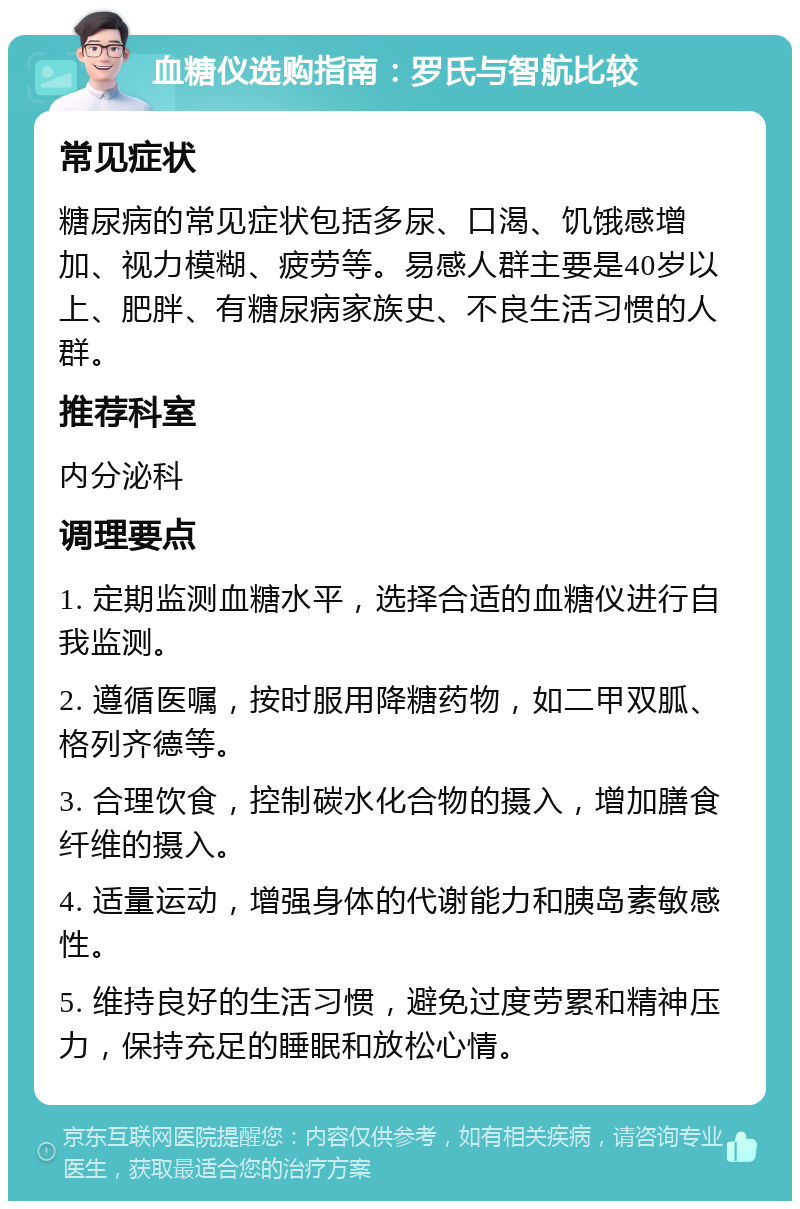 血糖仪选购指南：罗氏与智航比较 常见症状 糖尿病的常见症状包括多尿、口渴、饥饿感增加、视力模糊、疲劳等。易感人群主要是40岁以上、肥胖、有糖尿病家族史、不良生活习惯的人群。 推荐科室 内分泌科 调理要点 1. 定期监测血糖水平，选择合适的血糖仪进行自我监测。 2. 遵循医嘱，按时服用降糖药物，如二甲双胍、格列齐德等。 3. 合理饮食，控制碳水化合物的摄入，增加膳食纤维的摄入。 4. 适量运动，增强身体的代谢能力和胰岛素敏感性。 5. 维持良好的生活习惯，避免过度劳累和精神压力，保持充足的睡眠和放松心情。