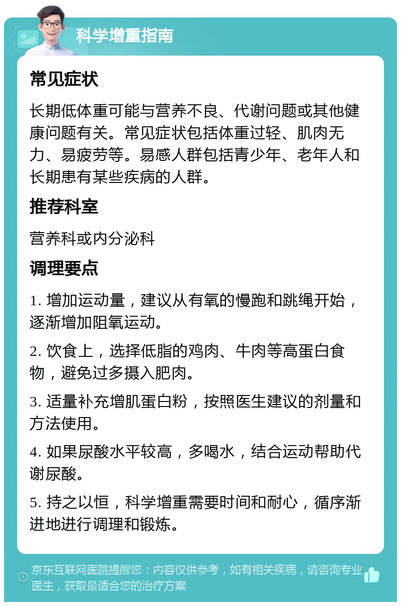 科学增重指南 常见症状 长期低体重可能与营养不良、代谢问题或其他健康问题有关。常见症状包括体重过轻、肌肉无力、易疲劳等。易感人群包括青少年、老年人和长期患有某些疾病的人群。 推荐科室 营养科或内分泌科 调理要点 1. 增加运动量，建议从有氧的慢跑和跳绳开始，逐渐增加阻氧运动。 2. 饮食上，选择低脂的鸡肉、牛肉等高蛋白食物，避免过多摄入肥肉。 3. 适量补充增肌蛋白粉，按照医生建议的剂量和方法使用。 4. 如果尿酸水平较高，多喝水，结合运动帮助代谢尿酸。 5. 持之以恒，科学增重需要时间和耐心，循序渐进地进行调理和锻炼。