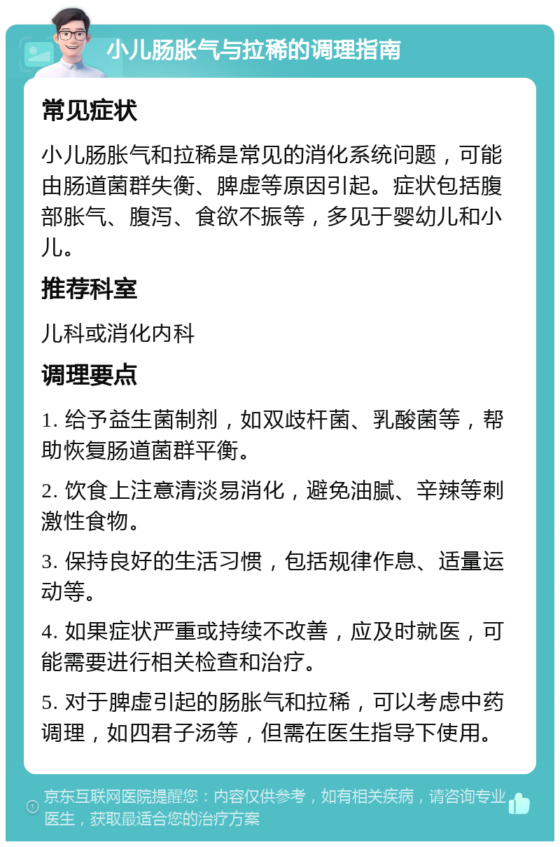 小儿肠胀气与拉稀的调理指南 常见症状 小儿肠胀气和拉稀是常见的消化系统问题，可能由肠道菌群失衡、脾虚等原因引起。症状包括腹部胀气、腹泻、食欲不振等，多见于婴幼儿和小儿。 推荐科室 儿科或消化内科 调理要点 1. 给予益生菌制剂，如双歧杆菌、乳酸菌等，帮助恢复肠道菌群平衡。 2. 饮食上注意清淡易消化，避免油腻、辛辣等刺激性食物。 3. 保持良好的生活习惯，包括规律作息、适量运动等。 4. 如果症状严重或持续不改善，应及时就医，可能需要进行相关检查和治疗。 5. 对于脾虚引起的肠胀气和拉稀，可以考虑中药调理，如四君子汤等，但需在医生指导下使用。