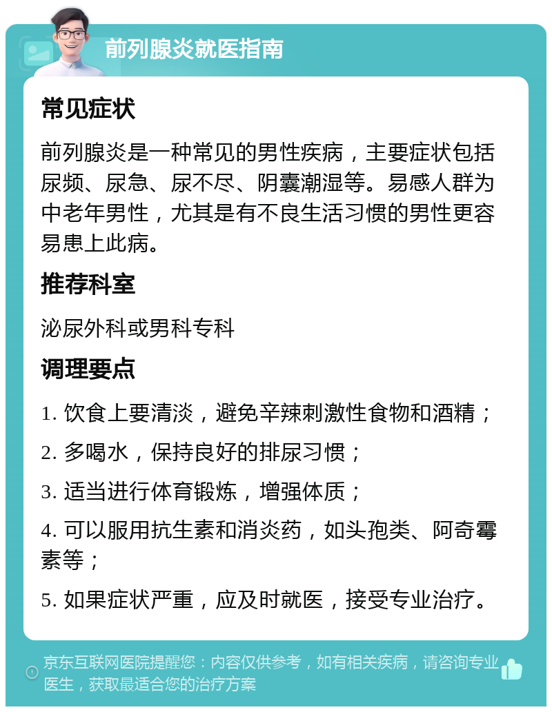 前列腺炎就医指南 常见症状 前列腺炎是一种常见的男性疾病，主要症状包括尿频、尿急、尿不尽、阴囊潮湿等。易感人群为中老年男性，尤其是有不良生活习惯的男性更容易患上此病。 推荐科室 泌尿外科或男科专科 调理要点 1. 饮食上要清淡，避免辛辣刺激性食物和酒精； 2. 多喝水，保持良好的排尿习惯； 3. 适当进行体育锻炼，增强体质； 4. 可以服用抗生素和消炎药，如头孢类、阿奇霉素等； 5. 如果症状严重，应及时就医，接受专业治疗。