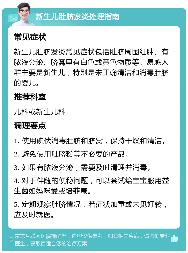 新生儿肚脐发炎处理指南 常见症状 新生儿肚脐发炎常见症状包括肚脐周围红肿、有脓液分泌、脐窝里有白色或黄色物质等。易感人群主要是新生儿，特别是未正确清洁和消毒肚脐的婴儿。 推荐科室 儿科或新生儿科 调理要点 1. 使用碘伏消毒肚脐和脐窝，保持干燥和清洁。 2. 避免使用肚脐粉等不必要的产品。 3. 如果有脓液分泌，需要及时清理并消毒。 4. 对于伴随的便秘问题，可以尝试给宝宝服用益生菌如妈咪爱或培菲康。 5. 定期观察肚脐情况，若症状加重或未见好转，应及时就医。