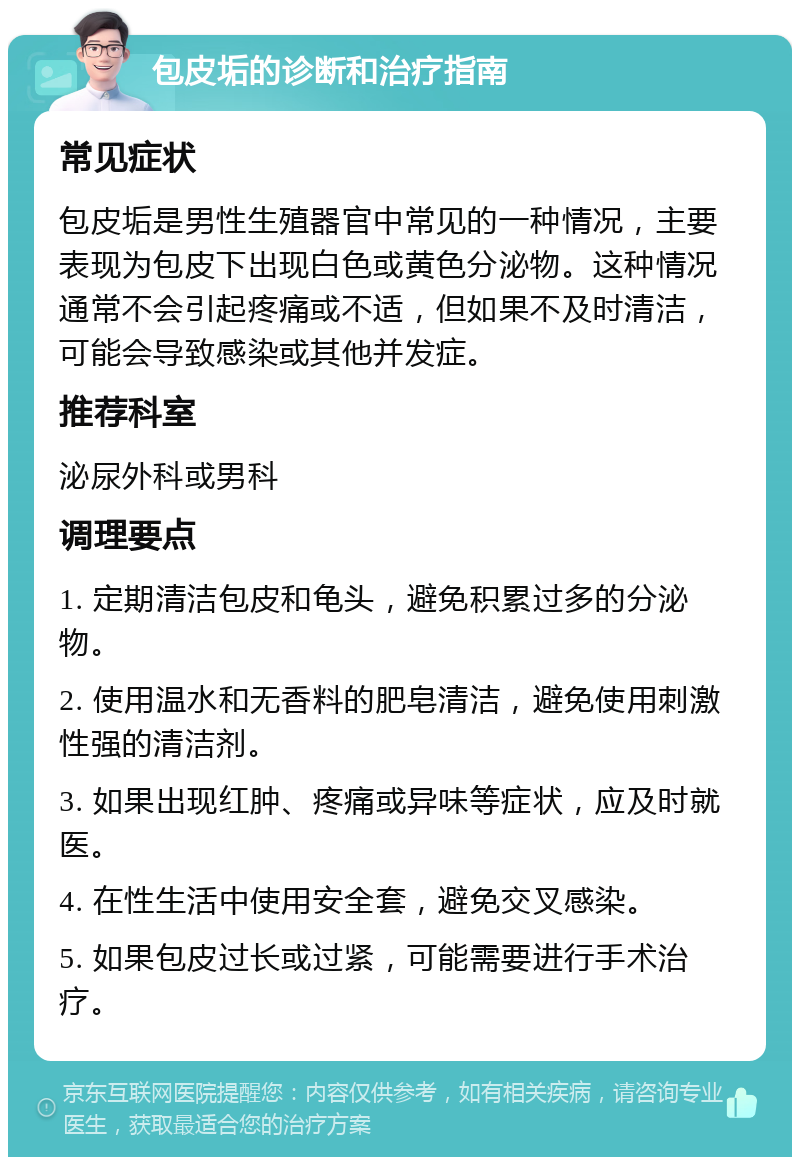 包皮垢的诊断和治疗指南 常见症状 包皮垢是男性生殖器官中常见的一种情况，主要表现为包皮下出现白色或黄色分泌物。这种情况通常不会引起疼痛或不适，但如果不及时清洁，可能会导致感染或其他并发症。 推荐科室 泌尿外科或男科 调理要点 1. 定期清洁包皮和龟头，避免积累过多的分泌物。 2. 使用温水和无香料的肥皂清洁，避免使用刺激性强的清洁剂。 3. 如果出现红肿、疼痛或异味等症状，应及时就医。 4. 在性生活中使用安全套，避免交叉感染。 5. 如果包皮过长或过紧，可能需要进行手术治疗。