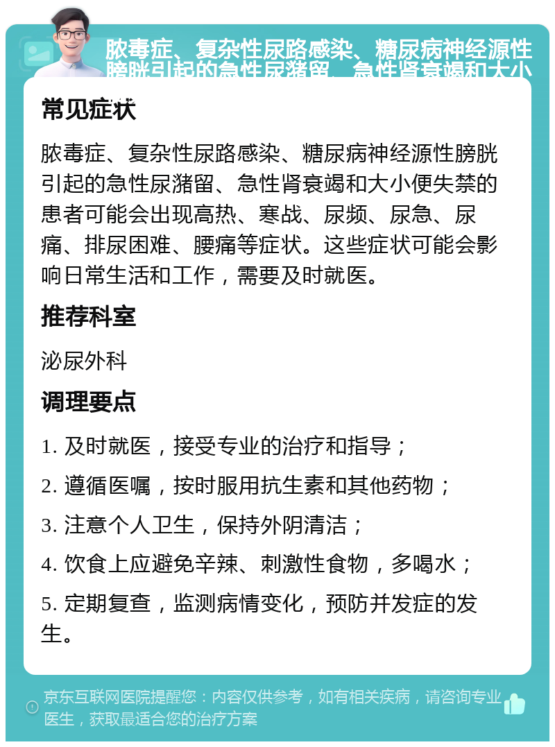 脓毒症、复杂性尿路感染、糖尿病神经源性膀胱引起的急性尿潴留、急性肾衰竭和大小便失禁就医指南 常见症状 脓毒症、复杂性尿路感染、糖尿病神经源性膀胱引起的急性尿潴留、急性肾衰竭和大小便失禁的患者可能会出现高热、寒战、尿频、尿急、尿痛、排尿困难、腰痛等症状。这些症状可能会影响日常生活和工作，需要及时就医。 推荐科室 泌尿外科 调理要点 1. 及时就医，接受专业的治疗和指导； 2. 遵循医嘱，按时服用抗生素和其他药物； 3. 注意个人卫生，保持外阴清洁； 4. 饮食上应避免辛辣、刺激性食物，多喝水； 5. 定期复查，监测病情变化，预防并发症的发生。