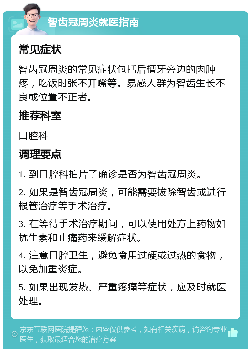 智齿冠周炎就医指南 常见症状 智齿冠周炎的常见症状包括后槽牙旁边的肉肿疼，吃饭时张不开嘴等。易感人群为智齿生长不良或位置不正者。 推荐科室 口腔科 调理要点 1. 到口腔科拍片子确诊是否为智齿冠周炎。 2. 如果是智齿冠周炎，可能需要拔除智齿或进行根管治疗等手术治疗。 3. 在等待手术治疗期间，可以使用处方上药物如抗生素和止痛药来缓解症状。 4. 注意口腔卫生，避免食用过硬或过热的食物，以免加重炎症。 5. 如果出现发热、严重疼痛等症状，应及时就医处理。