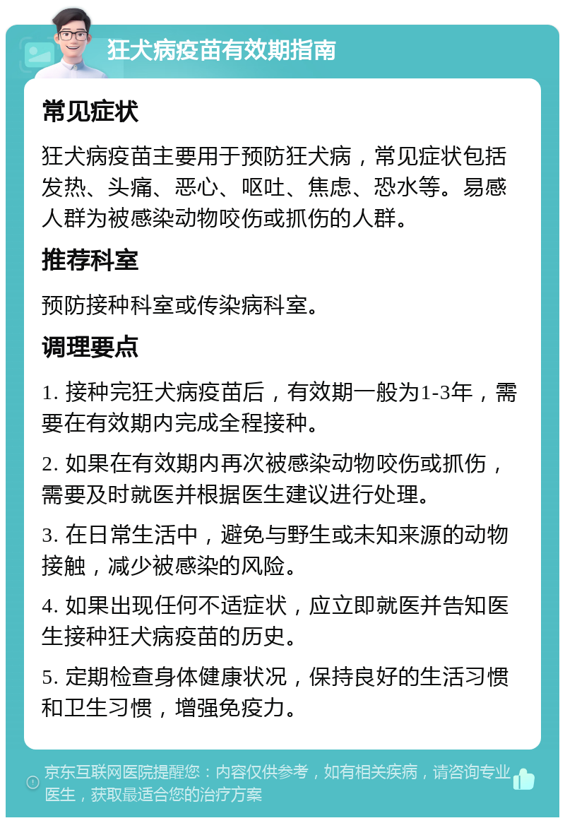 狂犬病疫苗有效期指南 常见症状 狂犬病疫苗主要用于预防狂犬病，常见症状包括发热、头痛、恶心、呕吐、焦虑、恐水等。易感人群为被感染动物咬伤或抓伤的人群。 推荐科室 预防接种科室或传染病科室。 调理要点 1. 接种完狂犬病疫苗后，有效期一般为1-3年，需要在有效期内完成全程接种。 2. 如果在有效期内再次被感染动物咬伤或抓伤，需要及时就医并根据医生建议进行处理。 3. 在日常生活中，避免与野生或未知来源的动物接触，减少被感染的风险。 4. 如果出现任何不适症状，应立即就医并告知医生接种狂犬病疫苗的历史。 5. 定期检查身体健康状况，保持良好的生活习惯和卫生习惯，增强免疫力。