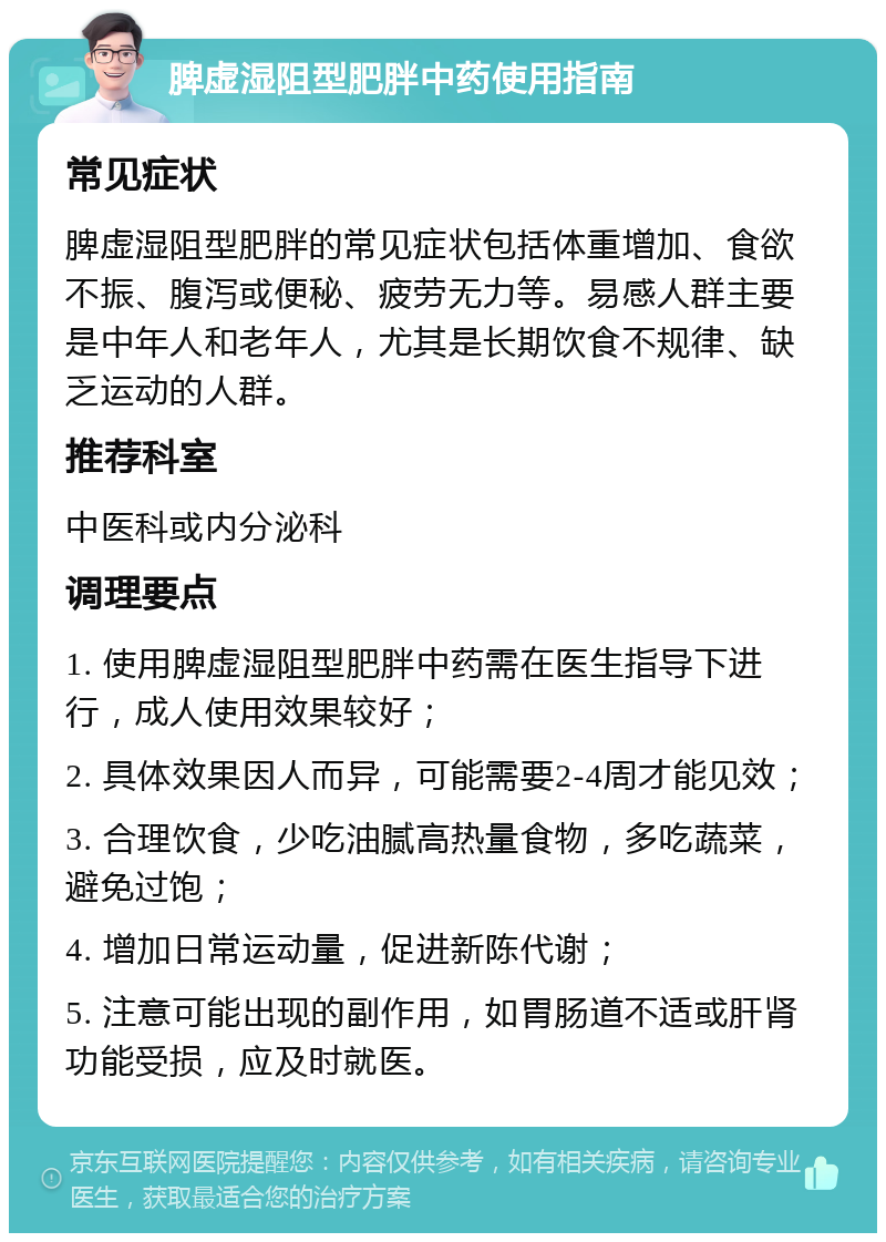 脾虚湿阻型肥胖中药使用指南 常见症状 脾虚湿阻型肥胖的常见症状包括体重增加、食欲不振、腹泻或便秘、疲劳无力等。易感人群主要是中年人和老年人，尤其是长期饮食不规律、缺乏运动的人群。 推荐科室 中医科或内分泌科 调理要点 1. 使用脾虚湿阻型肥胖中药需在医生指导下进行，成人使用效果较好； 2. 具体效果因人而异，可能需要2-4周才能见效； 3. 合理饮食，少吃油腻高热量食物，多吃蔬菜，避免过饱； 4. 增加日常运动量，促进新陈代谢； 5. 注意可能出现的副作用，如胃肠道不适或肝肾功能受损，应及时就医。