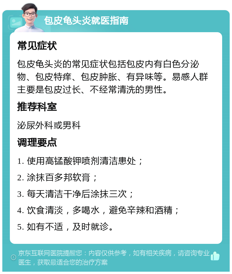 包皮龟头炎就医指南 常见症状 包皮龟头炎的常见症状包括包皮内有白色分泌物、包皮特痒、包皮肿胀、有异味等。易感人群主要是包皮过长、不经常清洗的男性。 推荐科室 泌尿外科或男科 调理要点 1. 使用高锰酸钾喷剂清洁患处； 2. 涂抹百多邦软膏； 3. 每天清洁干净后涂抹三次； 4. 饮食清淡，多喝水，避免辛辣和酒精； 5. 如有不适，及时就诊。