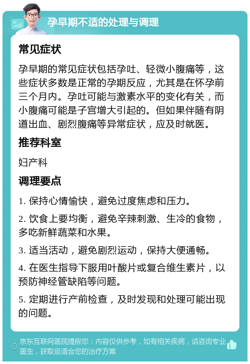 孕早期不适的处理与调理 常见症状 孕早期的常见症状包括孕吐、轻微小腹痛等，这些症状多数是正常的孕期反应，尤其是在怀孕前三个月内。孕吐可能与激素水平的变化有关，而小腹痛可能是子宫增大引起的。但如果伴随有阴道出血、剧烈腹痛等异常症状，应及时就医。 推荐科室 妇产科 调理要点 1. 保持心情愉快，避免过度焦虑和压力。 2. 饮食上要均衡，避免辛辣刺激、生冷的食物，多吃新鲜蔬菜和水果。 3. 适当活动，避免剧烈运动，保持大便通畅。 4. 在医生指导下服用叶酸片或复合维生素片，以预防神经管缺陷等问题。 5. 定期进行产前检查，及时发现和处理可能出现的问题。