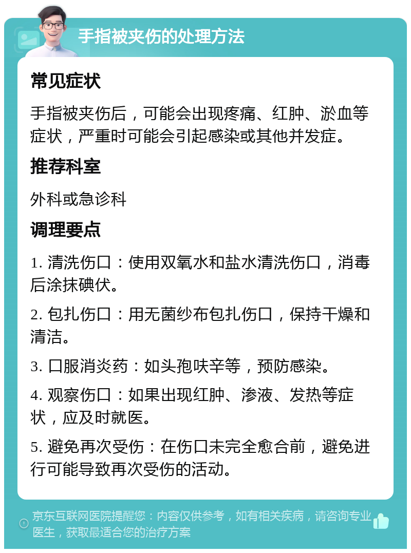 手指被夹伤的处理方法 常见症状 手指被夹伤后，可能会出现疼痛、红肿、淤血等症状，严重时可能会引起感染或其他并发症。 推荐科室 外科或急诊科 调理要点 1. 清洗伤口：使用双氧水和盐水清洗伤口，消毒后涂抹碘伏。 2. 包扎伤口：用无菌纱布包扎伤口，保持干燥和清洁。 3. 口服消炎药：如头孢呋辛等，预防感染。 4. 观察伤口：如果出现红肿、渗液、发热等症状，应及时就医。 5. 避免再次受伤：在伤口未完全愈合前，避免进行可能导致再次受伤的活动。