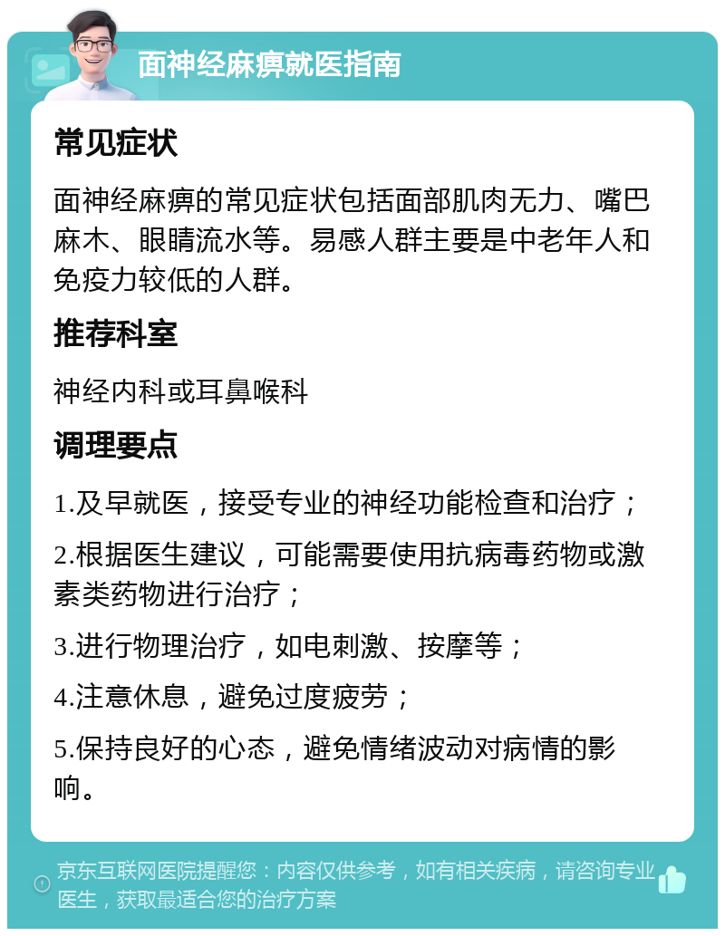 面神经麻痹就医指南 常见症状 面神经麻痹的常见症状包括面部肌肉无力、嘴巴麻木、眼睛流水等。易感人群主要是中老年人和免疫力较低的人群。 推荐科室 神经内科或耳鼻喉科 调理要点 1.及早就医，接受专业的神经功能检查和治疗； 2.根据医生建议，可能需要使用抗病毒药物或激素类药物进行治疗； 3.进行物理治疗，如电刺激、按摩等； 4.注意休息，避免过度疲劳； 5.保持良好的心态，避免情绪波动对病情的影响。