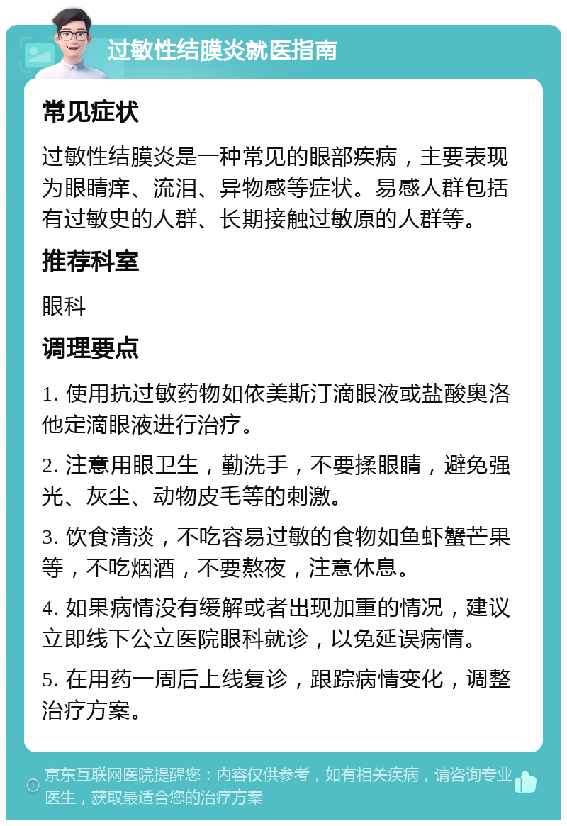 过敏性结膜炎就医指南 常见症状 过敏性结膜炎是一种常见的眼部疾病，主要表现为眼睛痒、流泪、异物感等症状。易感人群包括有过敏史的人群、长期接触过敏原的人群等。 推荐科室 眼科 调理要点 1. 使用抗过敏药物如依美斯汀滴眼液或盐酸奥洛他定滴眼液进行治疗。 2. 注意用眼卫生，勤洗手，不要揉眼睛，避免强光、灰尘、动物皮毛等的刺激。 3. 饮食清淡，不吃容易过敏的食物如鱼虾蟹芒果等，不吃烟酒，不要熬夜，注意休息。 4. 如果病情没有缓解或者出现加重的情况，建议立即线下公立医院眼科就诊，以免延误病情。 5. 在用药一周后上线复诊，跟踪病情变化，调整治疗方案。