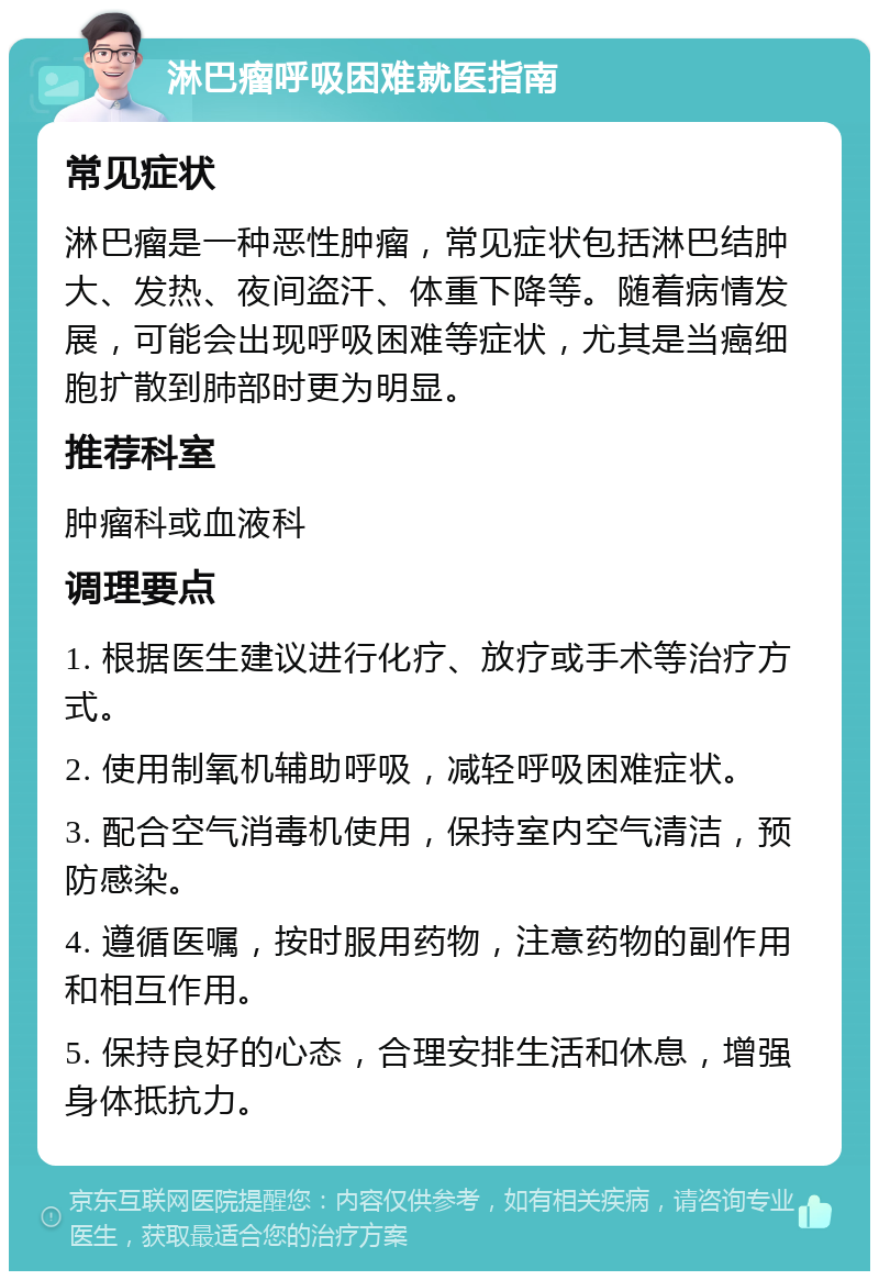 淋巴瘤呼吸困难就医指南 常见症状 淋巴瘤是一种恶性肿瘤，常见症状包括淋巴结肿大、发热、夜间盗汗、体重下降等。随着病情发展，可能会出现呼吸困难等症状，尤其是当癌细胞扩散到肺部时更为明显。 推荐科室 肿瘤科或血液科 调理要点 1. 根据医生建议进行化疗、放疗或手术等治疗方式。 2. 使用制氧机辅助呼吸，减轻呼吸困难症状。 3. 配合空气消毒机使用，保持室内空气清洁，预防感染。 4. 遵循医嘱，按时服用药物，注意药物的副作用和相互作用。 5. 保持良好的心态，合理安排生活和休息，增强身体抵抗力。