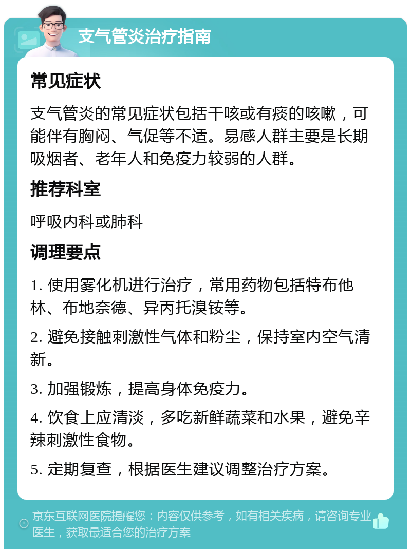 支气管炎治疗指南 常见症状 支气管炎的常见症状包括干咳或有痰的咳嗽，可能伴有胸闷、气促等不适。易感人群主要是长期吸烟者、老年人和免疫力较弱的人群。 推荐科室 呼吸内科或肺科 调理要点 1. 使用雾化机进行治疗，常用药物包括特布他林、布地奈德、异丙托溴铵等。 2. 避免接触刺激性气体和粉尘，保持室内空气清新。 3. 加强锻炼，提高身体免疫力。 4. 饮食上应清淡，多吃新鲜蔬菜和水果，避免辛辣刺激性食物。 5. 定期复查，根据医生建议调整治疗方案。