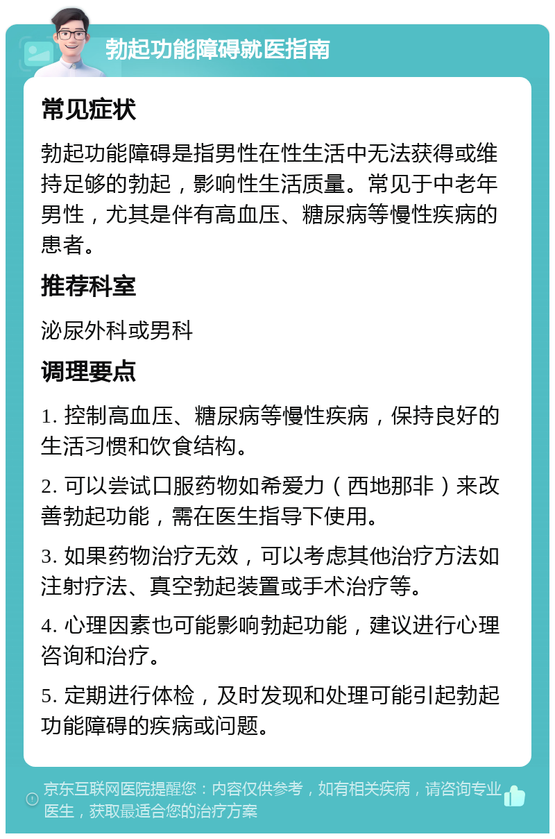 勃起功能障碍就医指南 常见症状 勃起功能障碍是指男性在性生活中无法获得或维持足够的勃起，影响性生活质量。常见于中老年男性，尤其是伴有高血压、糖尿病等慢性疾病的患者。 推荐科室 泌尿外科或男科 调理要点 1. 控制高血压、糖尿病等慢性疾病，保持良好的生活习惯和饮食结构。 2. 可以尝试口服药物如希爱力（西地那非）来改善勃起功能，需在医生指导下使用。 3. 如果药物治疗无效，可以考虑其他治疗方法如注射疗法、真空勃起装置或手术治疗等。 4. 心理因素也可能影响勃起功能，建议进行心理咨询和治疗。 5. 定期进行体检，及时发现和处理可能引起勃起功能障碍的疾病或问题。