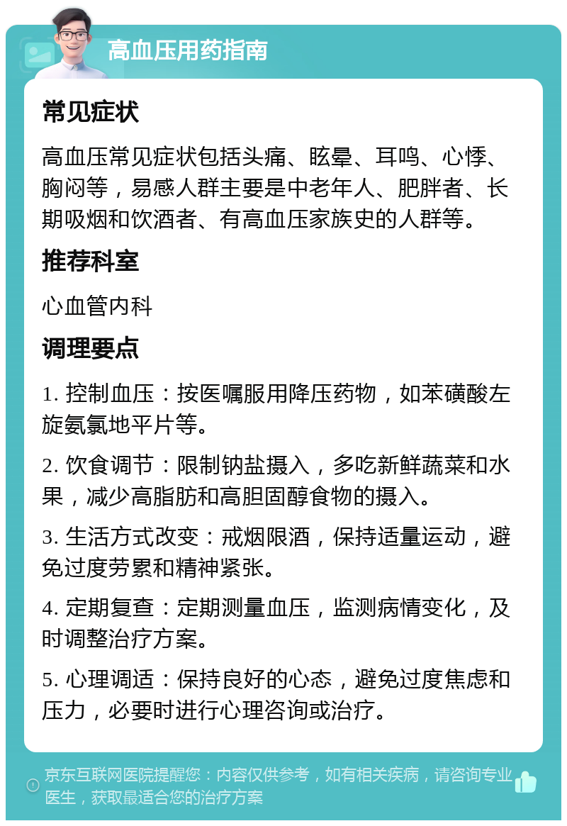 高血压用药指南 常见症状 高血压常见症状包括头痛、眩晕、耳鸣、心悸、胸闷等，易感人群主要是中老年人、肥胖者、长期吸烟和饮酒者、有高血压家族史的人群等。 推荐科室 心血管内科 调理要点 1. 控制血压：按医嘱服用降压药物，如苯磺酸左旋氨氯地平片等。 2. 饮食调节：限制钠盐摄入，多吃新鲜蔬菜和水果，减少高脂肪和高胆固醇食物的摄入。 3. 生活方式改变：戒烟限酒，保持适量运动，避免过度劳累和精神紧张。 4. 定期复查：定期测量血压，监测病情变化，及时调整治疗方案。 5. 心理调适：保持良好的心态，避免过度焦虑和压力，必要时进行心理咨询或治疗。