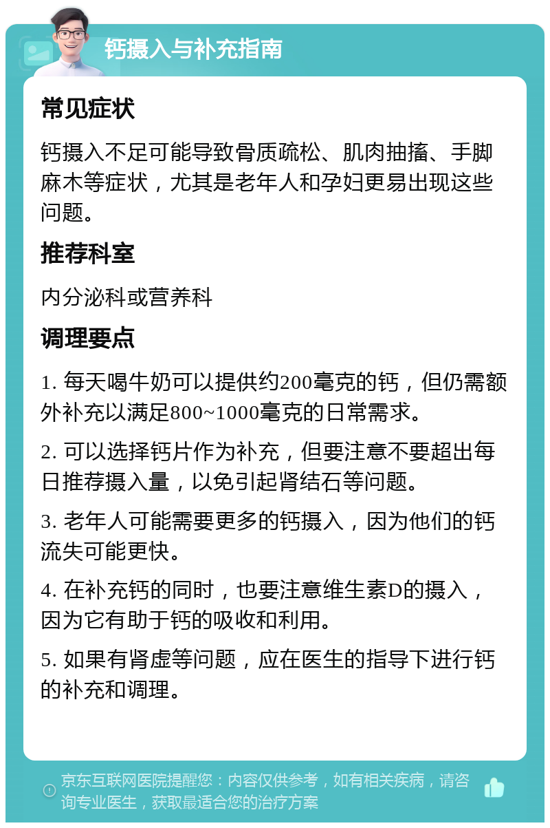 钙摄入与补充指南 常见症状 钙摄入不足可能导致骨质疏松、肌肉抽搐、手脚麻木等症状，尤其是老年人和孕妇更易出现这些问题。 推荐科室 内分泌科或营养科 调理要点 1. 每天喝牛奶可以提供约200毫克的钙，但仍需额外补充以满足800~1000毫克的日常需求。 2. 可以选择钙片作为补充，但要注意不要超出每日推荐摄入量，以免引起肾结石等问题。 3. 老年人可能需要更多的钙摄入，因为他们的钙流失可能更快。 4. 在补充钙的同时，也要注意维生素D的摄入，因为它有助于钙的吸收和利用。 5. 如果有肾虚等问题，应在医生的指导下进行钙的补充和调理。