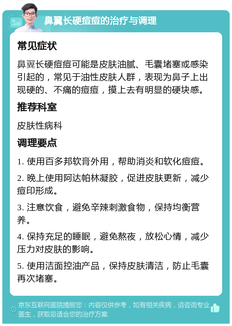 鼻翼长硬痘痘的治疗与调理 常见症状 鼻翼长硬痘痘可能是皮肤油腻、毛囊堵塞或感染引起的，常见于油性皮肤人群，表现为鼻子上出现硬的、不痛的痘痘，摸上去有明显的硬块感。 推荐科室 皮肤性病科 调理要点 1. 使用百多邦软膏外用，帮助消炎和软化痘痘。 2. 晚上使用阿达帕林凝胶，促进皮肤更新，减少痘印形成。 3. 注意饮食，避免辛辣刺激食物，保持均衡营养。 4. 保持充足的睡眠，避免熬夜，放松心情，减少压力对皮肤的影响。 5. 使用洁面控油产品，保持皮肤清洁，防止毛囊再次堵塞。