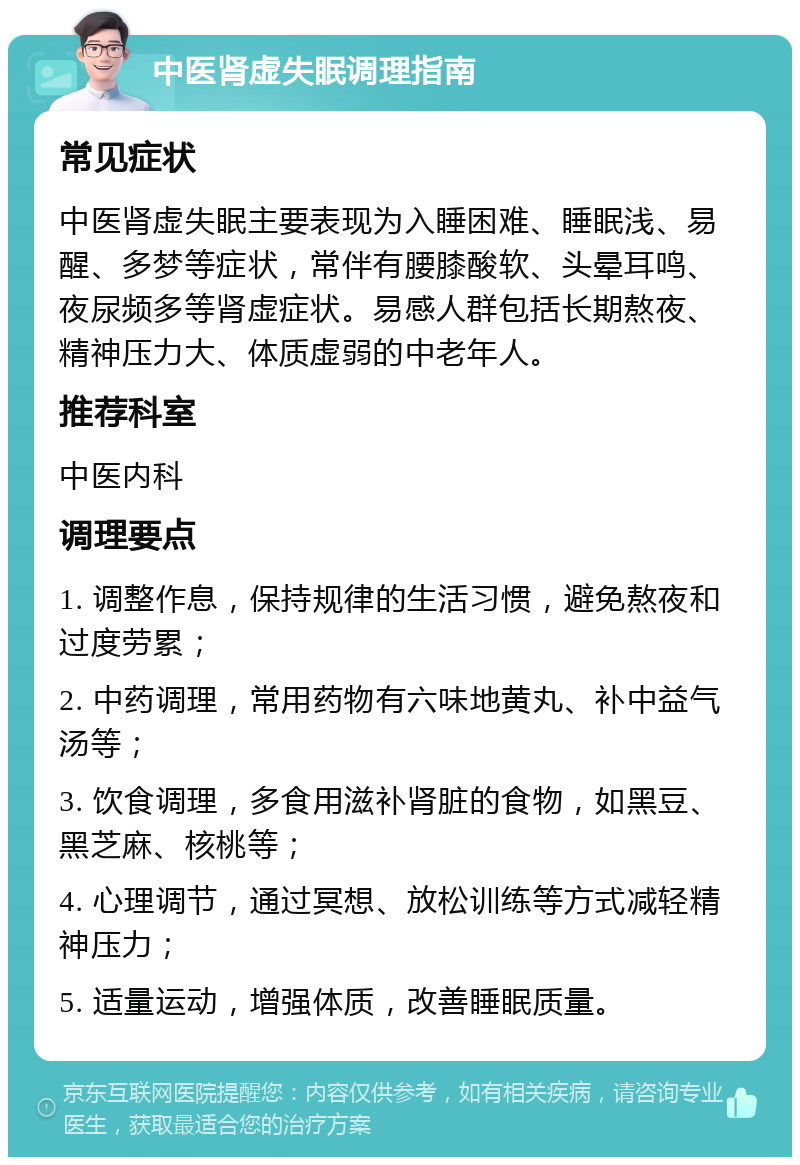 中医肾虚失眠调理指南 常见症状 中医肾虚失眠主要表现为入睡困难、睡眠浅、易醒、多梦等症状，常伴有腰膝酸软、头晕耳鸣、夜尿频多等肾虚症状。易感人群包括长期熬夜、精神压力大、体质虚弱的中老年人。 推荐科室 中医内科 调理要点 1. 调整作息，保持规律的生活习惯，避免熬夜和过度劳累； 2. 中药调理，常用药物有六味地黄丸、补中益气汤等； 3. 饮食调理，多食用滋补肾脏的食物，如黑豆、黑芝麻、核桃等； 4. 心理调节，通过冥想、放松训练等方式减轻精神压力； 5. 适量运动，增强体质，改善睡眠质量。