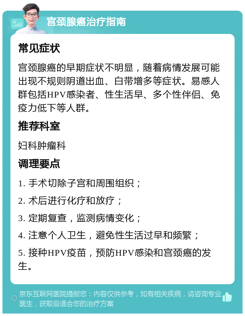 宫颈腺癌治疗指南 常见症状 宫颈腺癌的早期症状不明显，随着病情发展可能出现不规则阴道出血、白带增多等症状。易感人群包括HPV感染者、性生活早、多个性伴侣、免疫力低下等人群。 推荐科室 妇科肿瘤科 调理要点 1. 手术切除子宫和周围组织； 2. 术后进行化疗和放疗； 3. 定期复查，监测病情变化； 4. 注意个人卫生，避免性生活过早和频繁； 5. 接种HPV疫苗，预防HPV感染和宫颈癌的发生。