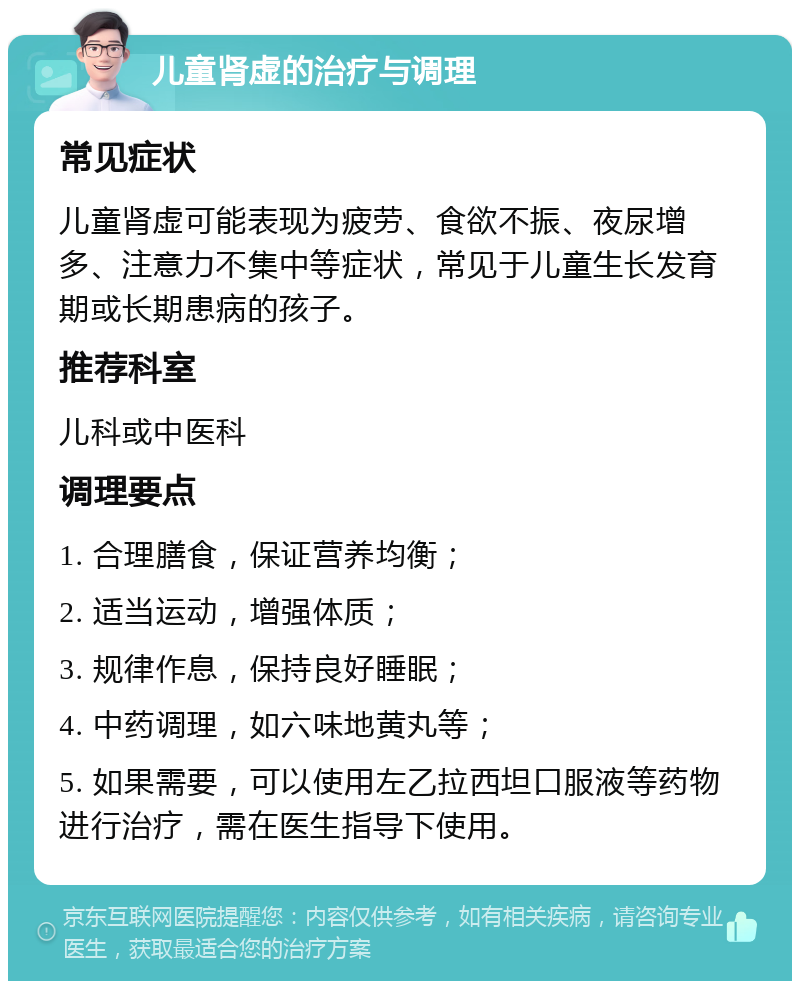 儿童肾虚的治疗与调理 常见症状 儿童肾虚可能表现为疲劳、食欲不振、夜尿增多、注意力不集中等症状，常见于儿童生长发育期或长期患病的孩子。 推荐科室 儿科或中医科 调理要点 1. 合理膳食，保证营养均衡； 2. 适当运动，增强体质； 3. 规律作息，保持良好睡眠； 4. 中药调理，如六味地黄丸等； 5. 如果需要，可以使用左乙拉西坦口服液等药物进行治疗，需在医生指导下使用。