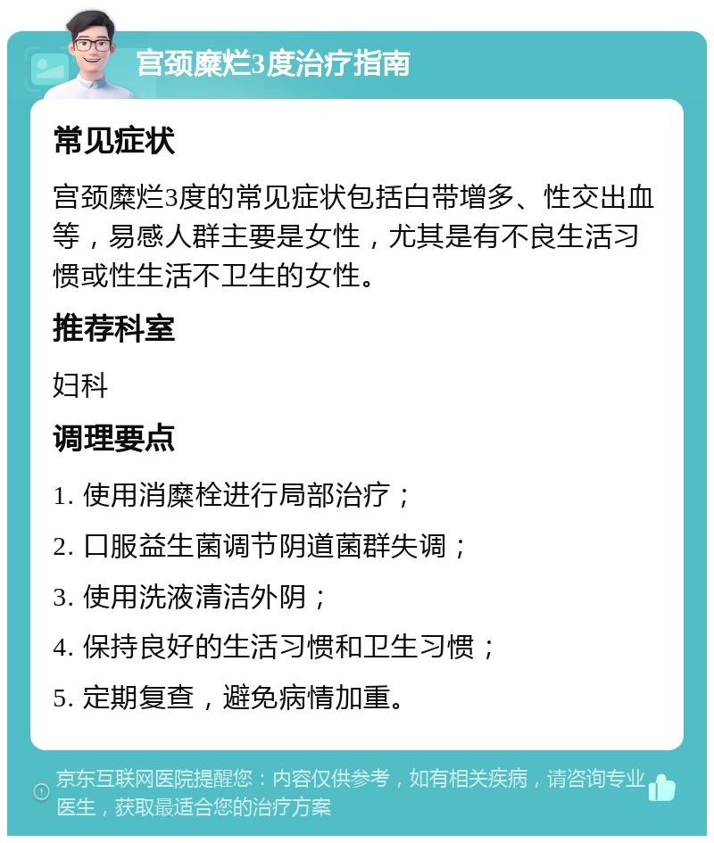 宫颈糜烂3度治疗指南 常见症状 宫颈糜烂3度的常见症状包括白带增多、性交出血等，易感人群主要是女性，尤其是有不良生活习惯或性生活不卫生的女性。 推荐科室 妇科 调理要点 1. 使用消糜栓进行局部治疗； 2. 口服益生菌调节阴道菌群失调； 3. 使用洗液清洁外阴； 4. 保持良好的生活习惯和卫生习惯； 5. 定期复查，避免病情加重。