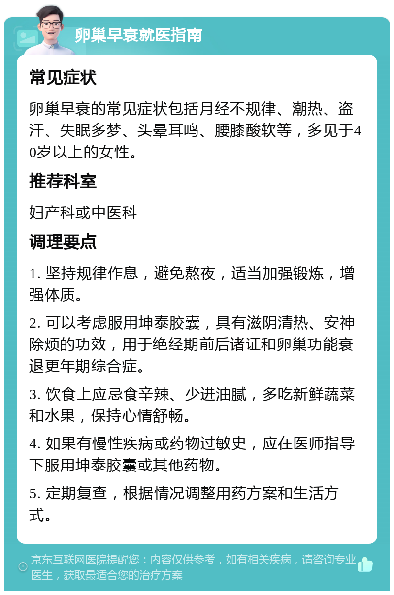 卵巢早衰就医指南 常见症状 卵巢早衰的常见症状包括月经不规律、潮热、盗汗、失眠多梦、头晕耳鸣、腰膝酸软等，多见于40岁以上的女性。 推荐科室 妇产科或中医科 调理要点 1. 坚持规律作息，避免熬夜，适当加强锻炼，增强体质。 2. 可以考虑服用坤泰胶囊，具有滋阴清热、安神除烦的功效，用于绝经期前后诸证和卵巢功能衰退更年期综合症。 3. 饮食上应忌食辛辣、少进油腻，多吃新鲜蔬菜和水果，保持心情舒畅。 4. 如果有慢性疾病或药物过敏史，应在医师指导下服用坤泰胶囊或其他药物。 5. 定期复查，根据情况调整用药方案和生活方式。