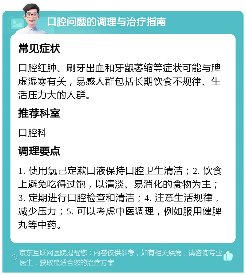 口腔问题的调理与治疗指南 常见症状 口腔红肿、刷牙出血和牙龈萎缩等症状可能与脾虚湿寒有关，易感人群包括长期饮食不规律、生活压力大的人群。 推荐科室 口腔科 调理要点 1. 使用氯己定漱口液保持口腔卫生清洁；2. 饮食上避免吃得过饱，以清淡、易消化的食物为主；3. 定期进行口腔检查和清洁；4. 注意生活规律，减少压力；5. 可以考虑中医调理，例如服用健脾丸等中药。