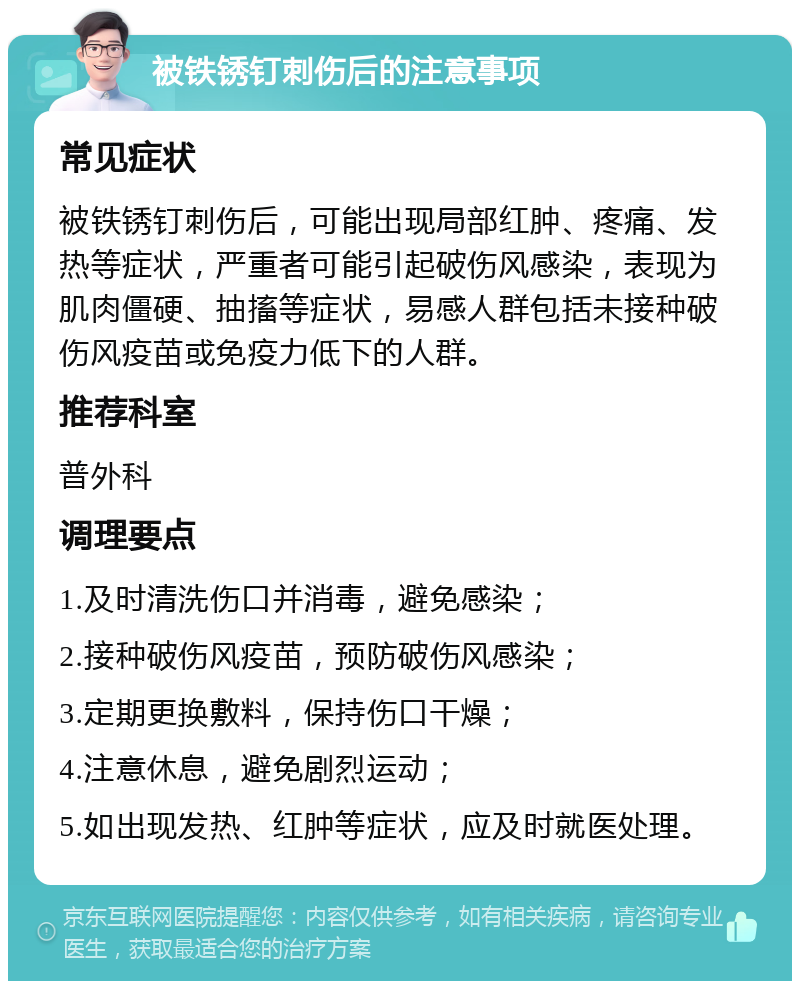 被铁锈钉刺伤后的注意事项 常见症状 被铁锈钉刺伤后，可能出现局部红肿、疼痛、发热等症状，严重者可能引起破伤风感染，表现为肌肉僵硬、抽搐等症状，易感人群包括未接种破伤风疫苗或免疫力低下的人群。 推荐科室 普外科 调理要点 1.及时清洗伤口并消毒，避免感染； 2.接种破伤风疫苗，预防破伤风感染； 3.定期更换敷料，保持伤口干燥； 4.注意休息，避免剧烈运动； 5.如出现发热、红肿等症状，应及时就医处理。