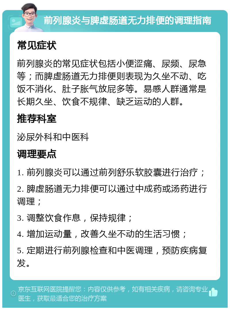 前列腺炎与脾虚肠道无力排便的调理指南 常见症状 前列腺炎的常见症状包括小便涩痛、尿频、尿急等；而脾虚肠道无力排便则表现为久坐不动、吃饭不消化、肚子胀气放屁多等。易感人群通常是长期久坐、饮食不规律、缺乏运动的人群。 推荐科室 泌尿外科和中医科 调理要点 1. 前列腺炎可以通过前列舒乐软胶囊进行治疗； 2. 脾虚肠道无力排便可以通过中成药或汤药进行调理； 3. 调整饮食作息，保持规律； 4. 增加运动量，改善久坐不动的生活习惯； 5. 定期进行前列腺检查和中医调理，预防疾病复发。