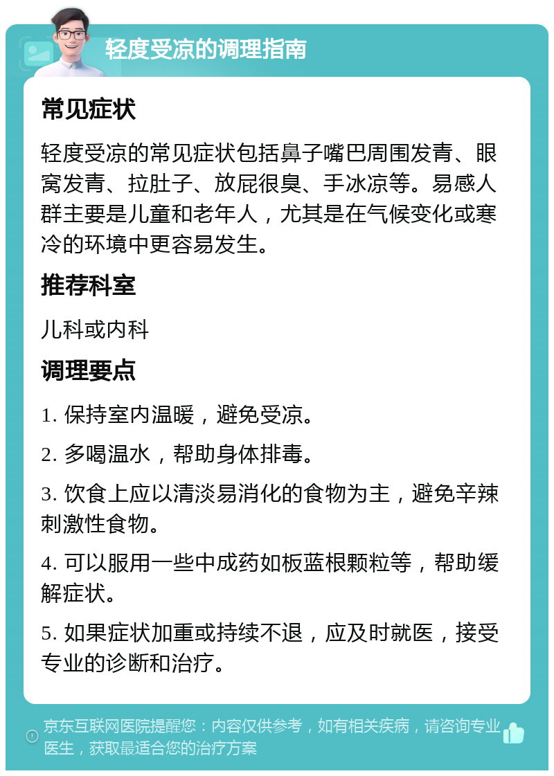 轻度受凉的调理指南 常见症状 轻度受凉的常见症状包括鼻子嘴巴周围发青、眼窝发青、拉肚子、放屁很臭、手冰凉等。易感人群主要是儿童和老年人，尤其是在气候变化或寒冷的环境中更容易发生。 推荐科室 儿科或内科 调理要点 1. 保持室内温暖，避免受凉。 2. 多喝温水，帮助身体排毒。 3. 饮食上应以清淡易消化的食物为主，避免辛辣刺激性食物。 4. 可以服用一些中成药如板蓝根颗粒等，帮助缓解症状。 5. 如果症状加重或持续不退，应及时就医，接受专业的诊断和治疗。