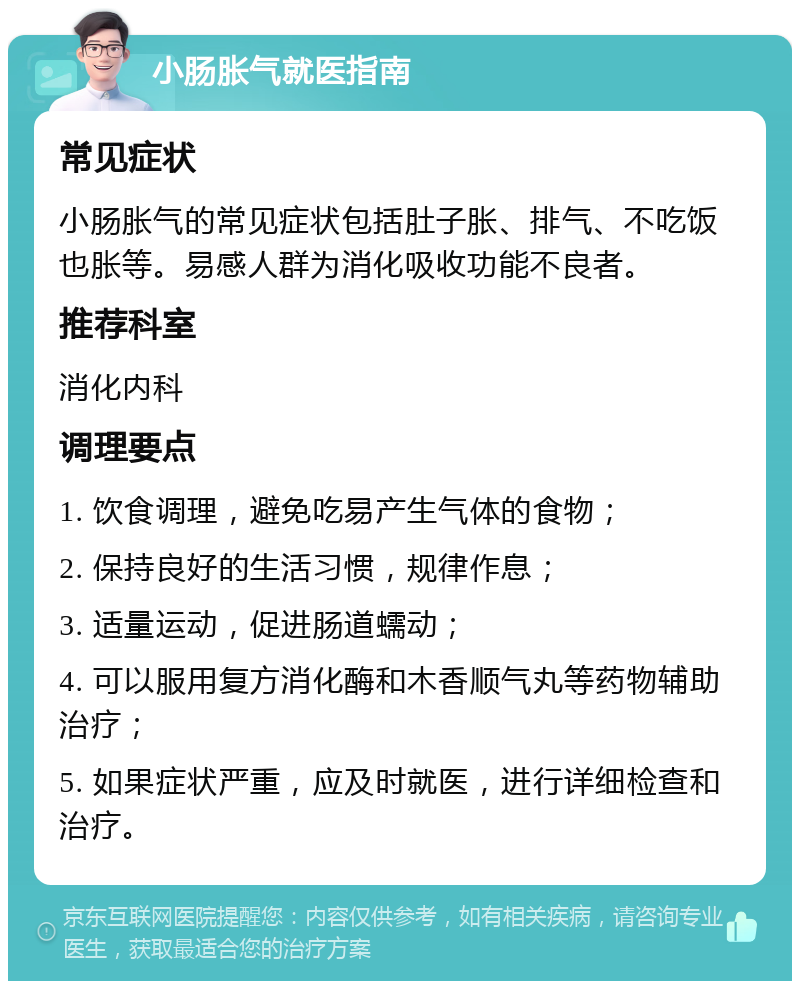 小肠胀气就医指南 常见症状 小肠胀气的常见症状包括肚子胀、排气、不吃饭也胀等。易感人群为消化吸收功能不良者。 推荐科室 消化内科 调理要点 1. 饮食调理，避免吃易产生气体的食物； 2. 保持良好的生活习惯，规律作息； 3. 适量运动，促进肠道蠕动； 4. 可以服用复方消化酶和木香顺气丸等药物辅助治疗； 5. 如果症状严重，应及时就医，进行详细检查和治疗。